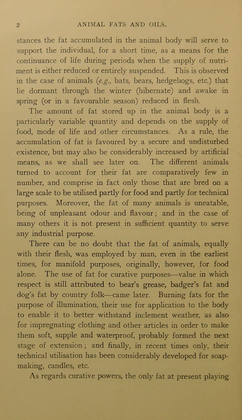 stances the fat accumulated in the animal body will serve to support the individual, for a short time, as a means for the continuance of life during periods when the supply of nutri- ment is either reduced or entirely suspended. This is observed in the case of animals (e.g., bats, bears, hedgehogs, etc.) that lie dormant through the winter (hibernate) and awake in spring (or in a favourable season) reduced in flesh. The amount of fat stored up in the animal body is a particularly variable quantity and depends on the supply of food, mode of life and other circumstances. As a rule, the accumulation of fat is favoured by a secure and undisturbed existence, but may also be considerably increased by artificial means, as we shall see later on. The different animals turned to account for their fat are comparatively few in number, and comprise in fact only those that are bred on a large scale to be utilised partly for food and partly for technical purposes. Moreover, the fat of many animals is uneatable, being of unpleasant odour and flavour; and in the case of many others it is not present in sufficient quantity to serve any industrial purpose. There can be no doubt that the fat of animals, equally with their flesh, was employed by man, even in the earliest times, for manifold purposes, originally, however, for food alone. The use of fat for curative purposes—value in which respect is still attributed to bear’s grease, badger’s fat and dog’s fat by country folk—came later. Burning fats for the purpose of illumination, their use for application to the body to enable it to better withstand inclement weather, as also for impregnating clothing and other articles in order to make them soft, supple and waterproof, probably formed the next stage of extension ; and finally, in recent times only, their technical utilisation has been considerably developed for soap- making, candles, etc. As regards curative powers, the only fat at present playing