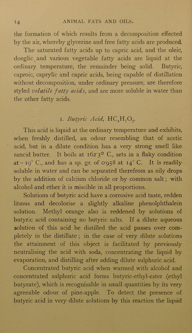 the formation of which results from a decomposition effected by the air, whereby glycerine and free fatty acids are produced. The saturated fatty acids up to capric acid, and the oleic, doeglic. and various vegetable fatty acids are liquid at the ordinary temperature, the remainder being solid. Butyric, caproic, caprylic and capric acids, being capable of distillation without decomposition, under ordinary pressure, are therefore styled volatile fatty acids, and are more soluble in water than the other fatty acids. i. Butyric Acid, HC4H702. This acid is liquid at the ordinary temperature and exhibits, when freshly distilled, an odour resembling that of acetic acid, but in a dilute condition has a very strong smell like rancid butter. It boils at i62'3° C., sets in a flaky condition at - 190 C., and has a sp. gr. of o^S at 14° C. It is readily soluble in water and can be separated therefrom as oily drops by the addition of calcium chloride or by common salt; with alcohol and ether it is miscible in all proportions. Solutions of butyric acid have a corrosive acid taste, redden litmus and decolorise a slightly alkaline phenolphthalein solution. Methyl orange also is reddened by solutions of butyric acid containing no butyric salts. If a dilute aqueous solution of this acid be distilled the acid passes over com- pletely in the distillate ; in the case of very dilute solutions the attainment of this object is facilitated by previously neutralising the acid with soda, concentrating the liquid by evaporation, and distilling after adding dilute sulphuric acid. Concentrated butyric acid when warmed with alcohol and concentrated sulphuric acid forms butyric-ethyl-ester (ethyl butyrate), which is recognisable in small quantities by its very agreeable odour of pine-apple. To detect the presence of butyric acid in very dilute solutions by this reaction the liquid