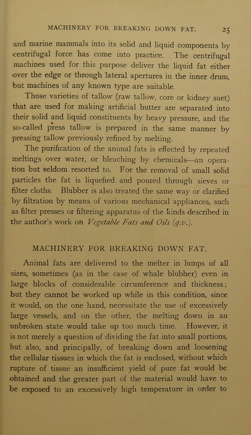 and marine mammals into its solid and liquid components by centrifugal force has come into practice. The centrifugal machines used for this purpose deliver the liquid fat either over the edge or through lateral apertures in the inner drum, but machines of any known type are suitable. Those varieties of tallow (raw tallow, core or kidney suet) that axe used for making artificial butter are separated into their solid and liquid constituents by heavy pressure, and the so-called press tallow is prepared in the same manner by pressing tallow previously refined by melting. The purification of the animal fats is effected by repeated meltings over water, or bleaching by chemicals—an opera- tion but seldom resorted to. For the removal of small solid particles the fat is liquefied and poured through sieves or filter cloths. Blubber is also treated the same way or clarified by filtration by means of various mechanical appliances, such as filter presses or filtering apparatus of the kinds described in the author’s work on Vegetable Fats and Oils (q.v.). MACHINERY FOR BREAKING DOWN FAT. Animal fats are delivered to the melter in lumps of all sizes, sometimes (as in the case of whale blubber) even in large blocks of considerable circumference and thickness; but they cannot be worked up while in this condition, since it would, on the one hand, necessitate the use of excessively large vessels, and on the other, the melting down in an unbroken state would take up too much time. However, it is not merely a question of dividing the fat into small portions, but also, and principally, of breaking down and loosening the cellular tissues in which the fat is enclosed, without which rupture of tissue an insufficient yield of pure fat would be obtained and the greater part of the material would have to be exposed to an excessively high temperature in order to