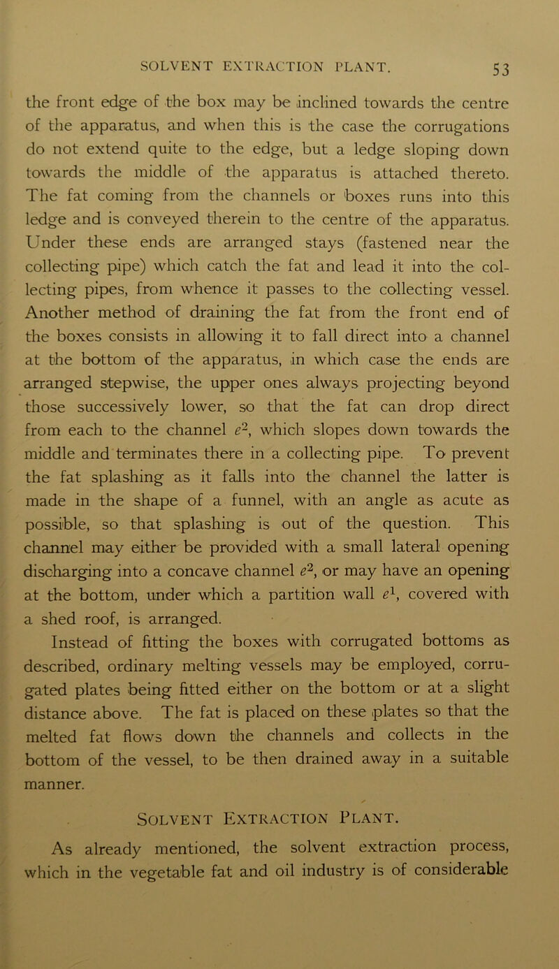 the front edge of the box may be inclined towards the centre of the apparatus, and when this is the case the corrugations do not extend quite to the edge, but a ledge sloping down towards the middle of the apparatus is attached thereto. The fat coming from the channels or boxes runs into this ledge and is conveyed therein to the centre of the apparatus. Under these ends are arranged stays (fastened near the collecting pipe) which catch the fat and lead it into the col- lecting pipes, from whence it passes to the collecting vessel. Another method of draining the fat from the front end of the boxes consists in allowing it to fall direct into a channel at the bottom of the apparatus, in which case the ends are arranged stepwise, the upper ones always projecting beyond those successively lower, so that the fat can drop direct from each to the channel e2, which slopes down towards the middle and terminates there in a collecting pipe. To prevent the fat splashing as it falls into the channel the latter is made in the shape of a funnel, with an angle as acute as possible, so that splashing is out of the question. This channel may either be provided with a small lateral opening discharging into a concave channel e2, or may have an opening at the bottom, under which a partition wall e1, covered with a shed roof, is arranged. Instead of fitting the boxes with corrugated bottoms as described, ordinary melting vessels may be employed, corru- gated plates being fitted either on the bottom or at a slight distance above. The fat is placed on these plates so that the melted fat flows down the channels and collects in the bottom of the vessel, to be then drained away in a suitable manner. Solvent Extraction Plant. As already mentioned, the solvent extraction process, which in the vegetable fat and oil industry is of considerable