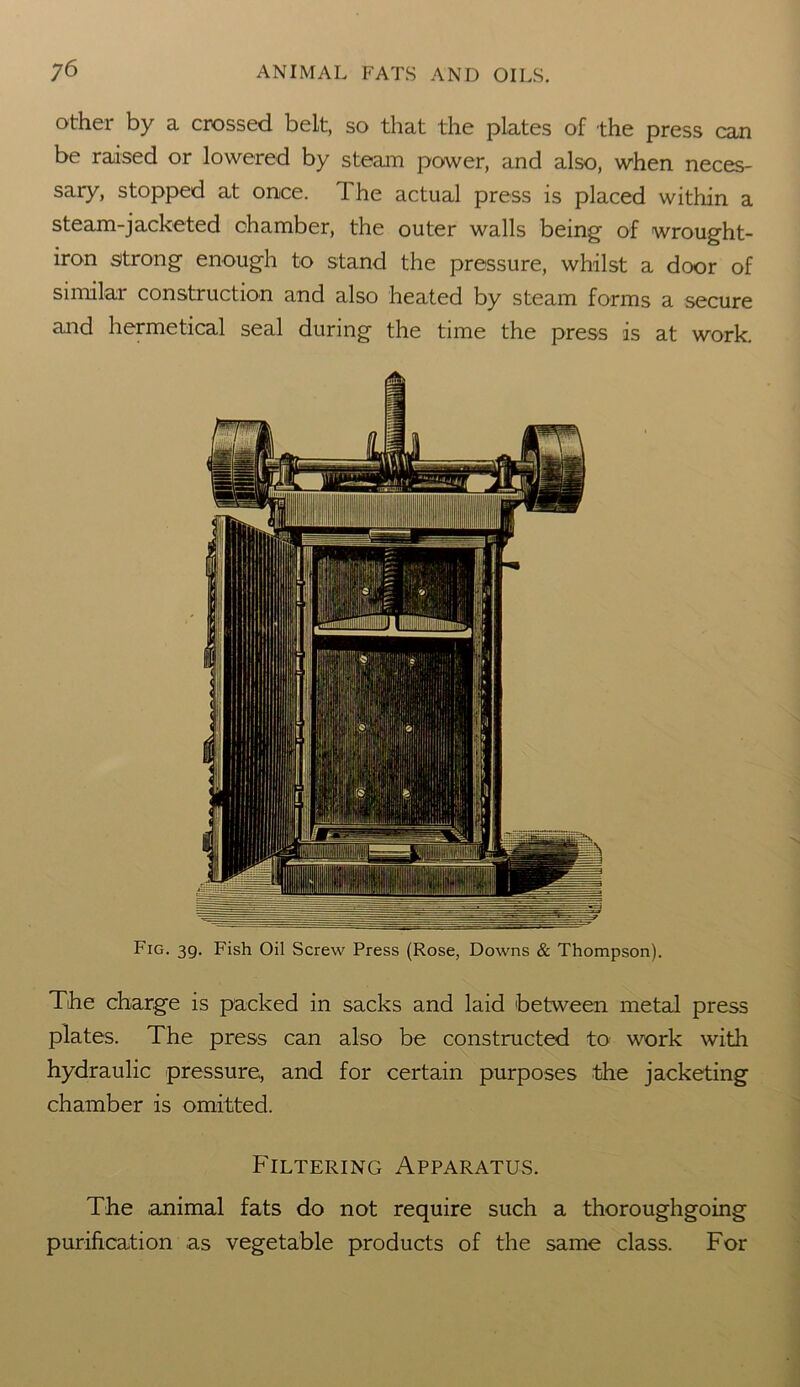 other by a crossed belt, so that the plates of the press can be raised or lowered by steam power, and also, when neces- sary, stopped at once. The actual press is placed within a steam-jacketed chamber, the outer walls being of wrought- iron strong enough to stand the pressure, whilst a door of similar construction and also heated by steam forms a secure and hermetical seal during the time the press is at work. Fig. 39. Fish Oil Screw Press (Rose, Downs & Thompson). The charge is packed in sacks and laid between metal press plates. The press can also be constructed to work with hydraulic pressure, and for certain purposes the jacketing chamber is omitted. Filtering Apparatus. The animal fats do not require such a thoroughgoing purification as vegetable products of the same class. For