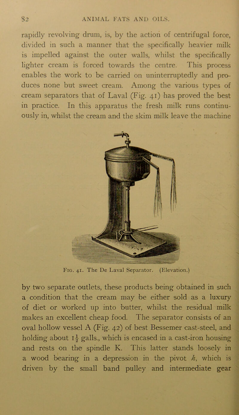 rapidly revolving drum, is, by the action of centrifugal force, divided in such a manner that the specifically heavier milk is impelled against the outer walls, whilst the specifically lighter cream is forced towards the centre. This process enables the work to be carried on uninterruptedly and pro- duces none but sweet cream. Among the various types of cream separators that of Laval (Fig. 41) has proved the best in practice. In this apparatus the fresh milk runs continu- ously in, whilst the cream and the skim milk leave the machine Fig. 41. The De Laval Separator. (Elevation.) by two separate outlets, these products being obtained in such a condition that the cream may be either sold as a luxury of diet or worked up into butter, whilst the residual milk makes an excellent cheap food. The separator consists of an oval hollow vessel A (Fig. 42) of best Bessemer cast-steel, and holding about l\ galls., which is encased in a cast-iron housing and rests on the spindle K. This latter stands loosely in a wood bearing in a depression in the pivot h, which is driven by the small band pulley and intermediate gear