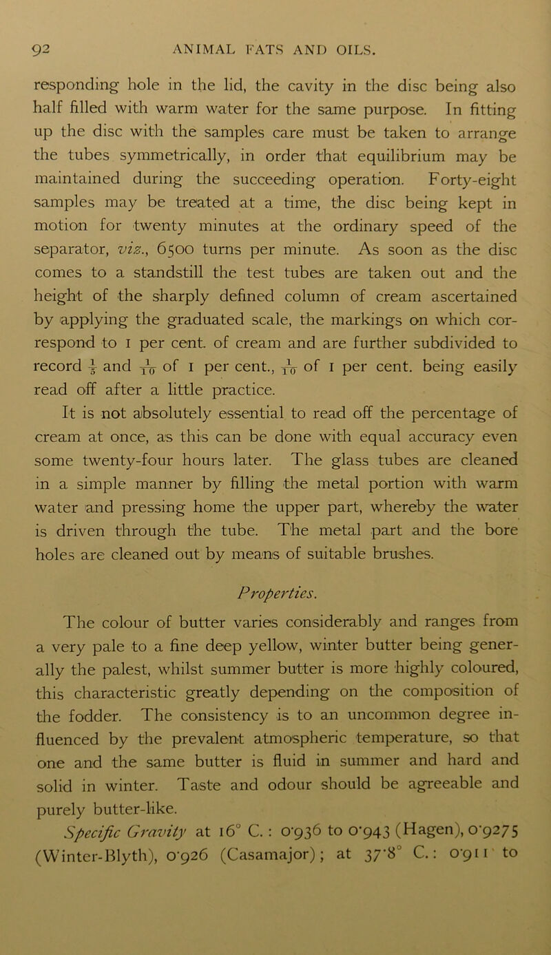 responding hole in the lid, the cavity in the disc being also half filled with warm water for the same purpose. In fitting up the disc with the samples care must be taken to arrange the tubes symmetrically, in order that equilibrium may be maintained during the succeeding operation. Forty-eight samples may be treated at a time, the disc being kept in motion for twenty minutes at the ordinary speed of the separator, viz., 6500 turns per minute. As soon as the disc comes to a standstill the test tubes are taken out and the height of the sharply defined column of cream ascertained by applying the graduated scale, the markings on which cor- respond to 1 per cent, of cream and are further subdivided to record F and yy of 1 per cent., TV of 1 per cent, being easily read off after a little practice. It is not absolutely essential to read off the percentage of cream at once, as this can be done with equal accuracy even some twenty-four hours later. The glass tubes are cleaned in a simple manner by filling the metal portion with warm water and pressing home the upper part, whereby the water is driven through the tube. The metal part and the bore holes are cleaned out by means of suitable brushes. Properties. The colour of butter varies considerably and ranges from a very pale to a fine deep yellow, winter butter being gener- ally the palest, whilst summer butter is more highly coloured, this characteristic greatly depending on the composition of the fodder. The consistency is to an uncommon degree in- fluenced by the prevalent atmospheric temperature, so that one and the same butter is fluid in summer and hard and solid in winter. Taste and odour should be agreeable and purely butter-like. Specific Gravity at 160 C. : 0*936 to 0*943 (Hagen), 0*9275 (Winter-Blyth), 0*926 (Casamajor); at 37*8° C.: 0*91 r to