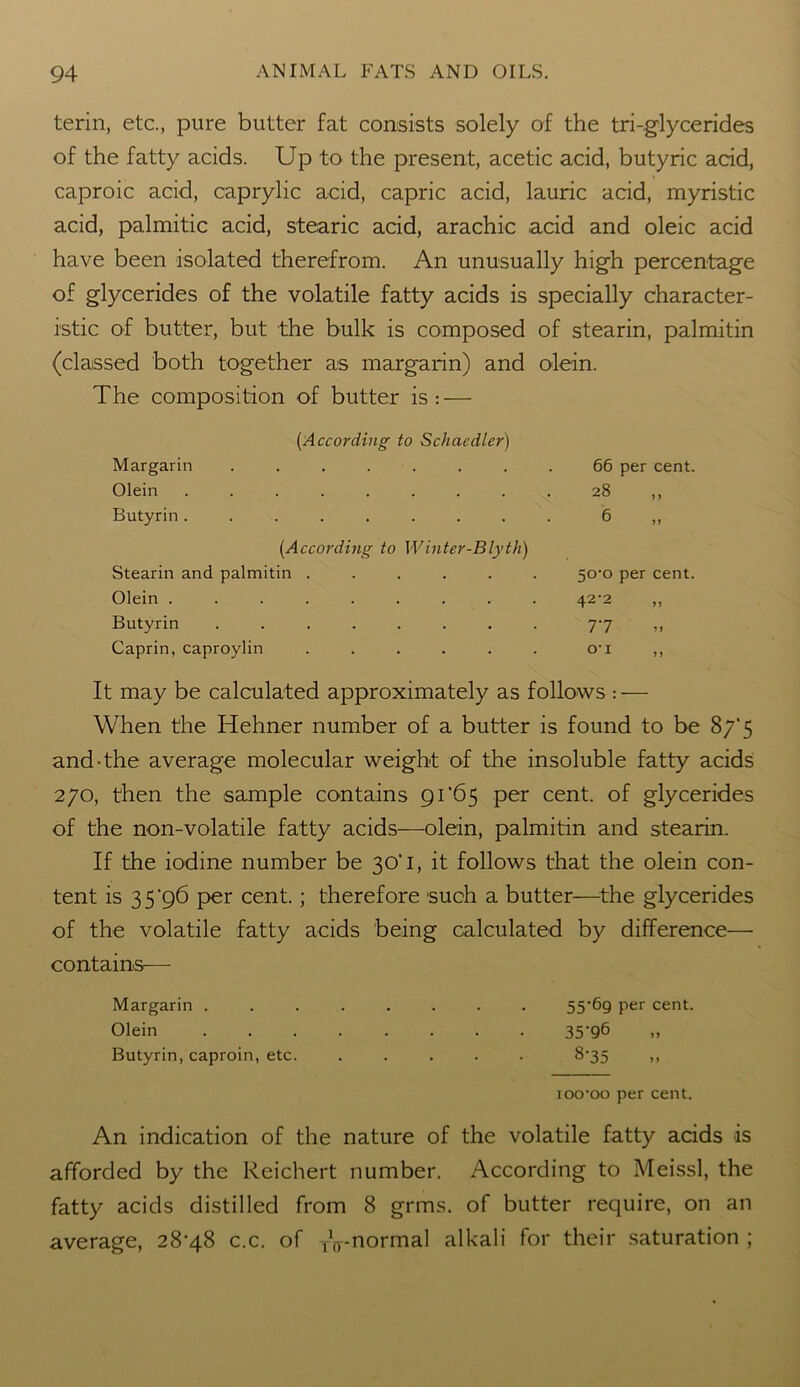 terin, etc., pure butter fat consists solely of the tri-glycerides of the fatty acids. Up to the present, acetic acid, butyric acid, caproic acid, caprylic acid, capric acid, lauric acid, myristic acid, palmitic acid, stearic acid, arachic acid and oleic acid have been isolated therefrom. An unusually high percentage of glycerides of the volatile fatty acids is specially character- istic of butter, but the bulk is composed of stearin, palmitin (classed both together as margarin) and olein. The composition of butter is: — (According to Schaedler) Margarin ........ 66 per cent. Olein ......... 28 ,, Butyrin......... 6 ,, (According to Winter-Blyth) Stearin and palmitin ...... 50-0 per cent. Olein ......... 42-2 ,, Butyrin ........ 7-7 ,, Caprin, caproylin . . . . . . o-i ,, It may be calculated approximately as follows : — When the Hehner number of a butter is found to be 8/‘5 and-the average molecular weight of the insoluble fatty acids 270, then the sample contains 91 ‘65 per cent, of glycerides of the non-volatile fatty acids—olein, palmitin and stearin. If the iodine number be 30’ 1, it follows that the olein con- tent is 3 5 ‘96 per cent.; therefore such a butter—the glycerides of the volatile fatty acids being calculated by difference— contains-— Margarin . . . . . . . . 55'69 per cent. Olein 35-96 Butyrin, caproin, etc. ..... 8-35 ,, ioo-oo per cent. An indication of the nature of the volatile fatty acids is afforded by the Reichert number. According to Meissl, the fatty acids distilled from 8 grms. of butter require, on an average, 28-48 c.c. of TV-normal alkali for their saturation ;