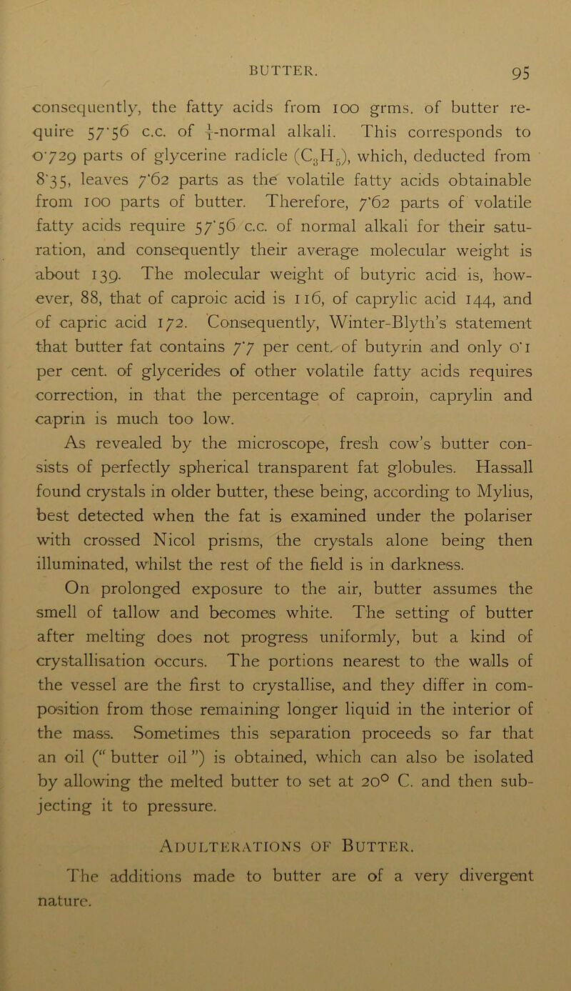 consequently, the fatty acids from ioo grms. of butter re- quire 57'56 c.c. of ^-normal alkali. This corresponds to 0729 parts of glycerine radicle (C3H5), which, deducted from S 35, leaves 7*62 parts as the volatile fatty acids obtainable from 100 parts of butter. Therefore, 7‘62 parts of volatile fatty acids require 57'56 c.c. of normal alkali for their satu- ration, and consequently their average molecular weight is about 139. The molecular weight of butyric acid is, how- ever, 88, that of caproic acid is 116, of caprylic acid 144, and of capric acid 172. Consequently, Winter-Blyth’s statement that butter fat contains 77 per cent, of butyrin and only o'l per cent, of glycerides of other volatile fatty acids requires correction, in that the percentage of caproin, caprylin and caprm is much too low. As revealed by the microscope, fresh cow’s butter con- sists of perfectly spherical transparent fat globules. Hassall found crystals in older butter, these being, according to Mylius, best detected when the fat is examined under the polariser with crossed Nicol prisms, the crystals alone being then illuminated, whilst the rest of the field is in darkness. On prolonged exposure to the air, butter assumes the smell of tallow and becomes white. The setting of butter after melting does not progress uniformly, but a kind of crystallisation occurs. The portions nearest to the walls of the vessel are the first to crystallise, and they differ in com- position from those remaining longer liquid in the interior of the mass. Sometimes this separation proceeds so far that an oil (“ butter oil ”) is obtained, which can also be isolated by allowing the melted butter to set at 20° C. and then sub- jecting it to pressure. Adulterations of Butter. The additions made to butter are of a very divergent nature.