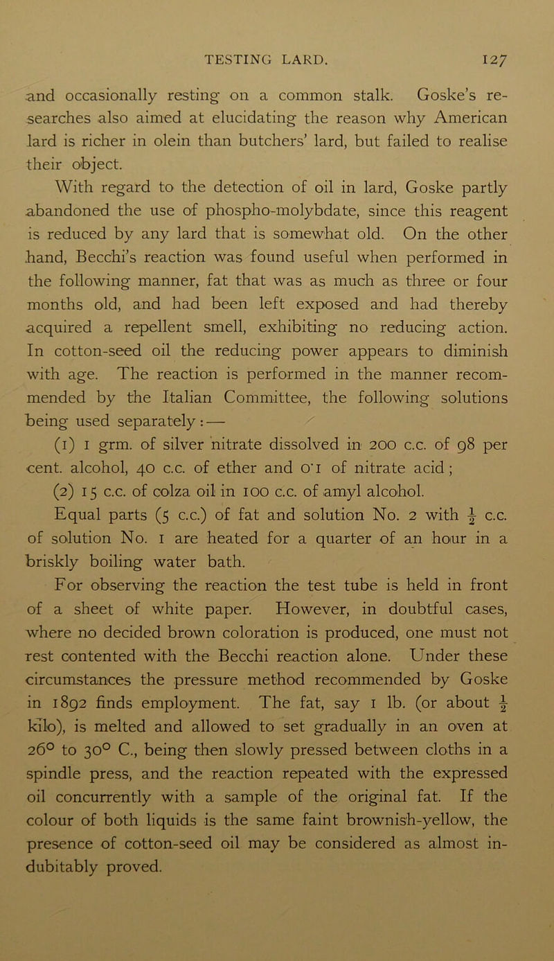 and occasionally resting on a common stalk. Goske’s re- searches also aimed at elucidating the reason why American lard is richer in olein than butchers’ lard, but failed to realise their object. With regard to the detection of oil in lard, Goske partly abandoned the use of phospho-molybdate, since this reagent is reduced by any lard that is somewhat old. On the other hand, Becchi’s reaction was found useful when performed in the following manner, fat that was as much as three or four months old, and had been left exposed and had thereby acquired a repellent smell, exhibiting no reducing action. In cotton-seed oil the reducing power appears to diminish with age. The reaction is performed in the manner recom- mended by the Italian Committee, the following solutions being used separately : — (1) 1 grm. of silver nitrate dissolved in 200 c.c. of 98 per cent, alcohol, 40 c.c. of ether and O'l of nitrate acid; (2) 15 c.c. of colza oil in 100 c.c. of amyl alcohol. Equal parts (5 c.c.) of fat and solution No. 2 with \ c.c. of solution No. 1 are heated for a quarter of an hour in a briskly boiling water bath. For observing the reaction the test tube is held in front of a sheet of white paper. However, in doubtful cases, where no decided brown coloration is produced, one must not rest contented with the Becchi reaction alone. Under these circumstances the pressure method recommended by Goske in 1892 finds employment. The fat, say 1 lb. (or about \ kilo), is melted and allowed to set gradually in an oven at 26° to 30° C., being then slowly pressed between cloths in a spindle press, and the reaction repeated with the expressed oil concurrently with a sample of the original fat. If the colour of both liquids is the same faint brownish-yellow, the presence of cotton-seed oil may be considered as almost in- dubitably proved.