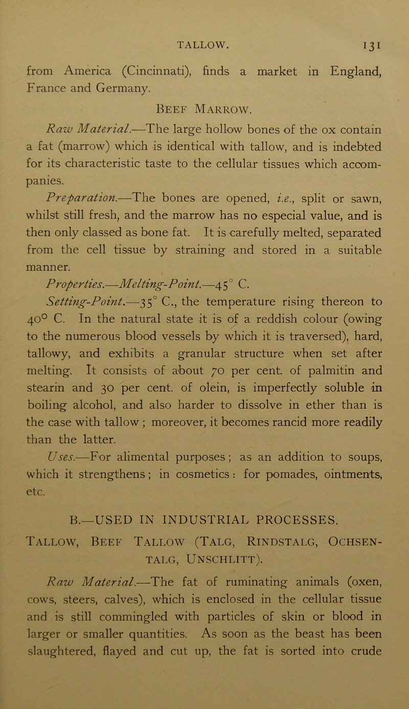 from America (Cincinnati), finds a market in England, France and Germany. Beef Marrow. Raw Material.—The large hollow bones of the ox contain a fat (marrow) which is identical with tallow, and is indebted for its characteristic taste to the cellular tissues which accom- panies. Preparation.—The bones are opened, i.e., split or sawn, whilst still fresh, and the marrow has no especial value, and is then only classed as bone fat. It is carefully melted, separated from the cell tissue by straining and stored in a suitable manner. Properties.—Melting-Point.—4 50 C. Setting-Point.—35° C., the temperature rising thereon to 40° C. In the natural state it is of a reddish colour (owing to the numerous blood vessels by which it is traversed), hard, tallowy, and exhibits a granular structure when set after melting. It consists of about 70 per cent, of palmitin and stearin and 30 per cent, of olein, is imperfectly soluble in boiling alcohol, and also harder to dissolve in ether than is the case with tallow ; moreover, it becomes rancid more readily than the latter. Uses.—For alimental purposes; as an addition to soups, which it strengthens; in cosmetics : for pomades, ointments, etc. B.—USED IN INDUSTRIAL PROCESSES. Tallow, Beef Tallow (Talg, Rindstalg, Ochsen- TALG, UNSCHLITT). Raw Material.—The fat of ruminating animals (oxen, cows, steers, calves), which is enclosed in the cellular tissue and is still commingled with particles of skin or blood in larger or smaller quantities. As soon as the beast has been slaughtered, flayed and cut up, the fat is sorted into crude