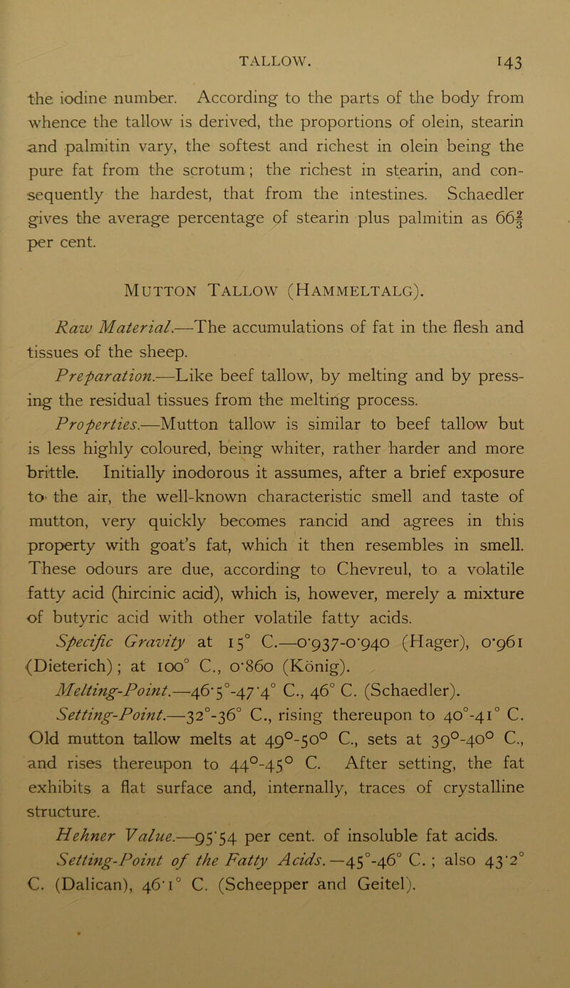 the iodine number. According to the parts of the body from whence the tallow is derived, the proportions of olein, stearin and palmitin vary, the softest and richest in olein being the pure fat from the scrotum; the richest in stearin, and con- sequently the hardest, that from the intestines. Schaedler gives the average percentage of stearin plus palmitin as 66§ per cent. Mutton Tallow (Hammeltalg). Raw Material.—The accumulations of fat in the flesh and tissues of the sheep. Preparation.—Like beef tallow, by melting and by press- ing the residual tissues from the melting process. Properties.—Mutton tallow is similar to beef tallow but is less highly coloured, being whiter, rather harder and more brittle. Initially inodorous it assumes, after a brief exposure to the air, the well-known characteristic smell and taste of mutton, very quickly becomes rancid and agrees in this property with goat’s fat, which it then resembles in smell. These odours are due, according to Chevreul, to a volatile fatty acid (hircinic acid), which is, however, merely a mixture of butyric acid with other volatile fatty acids. Specific Gravity at 150 C.—0'937-0'940 (Hager), 0*961 (Dieterich); at ioo° C., o*86o (Konig). Melting-Point.—46*5°-47'4° C., 46° C. (Schaedler). Setting-Point.—32°-36° C., rising thereupon to 40°-4i° C. Old mutton tallow melts at 49°-50° C., sets at 39°-40° C., and rises thereupon to 44°-45° C. After setting, the fat exhibits a flat surface and, internally, traces of crystalline structure. Hehner Value.—95'54 per cent, of insoluble fat acids. Setting-Point of the Fatty Acids.—45°-46° C. ; also 43*2° C. (Dalican), 46*1° C. (Scheepper and Geitel).