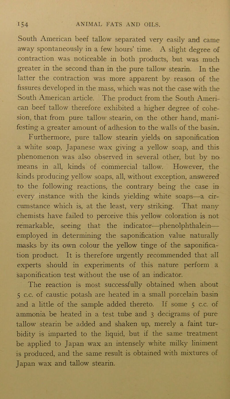 South American beef tallow separated very easily and came away spontaneously in a few hours’ time. A slight degree of contraction was noticeable in both products, but was much greater in the second than in the pure tallow stearin. In the latter the contraction was more apparent by reason of the fissures developed in the mass, which was not the case with the South American article. The product from the South Ameri- can beef tallow therefore exhibited a higher degree of cohe- sion, that from pure tallow stearin, on the other hand, mani- festing a greater amount of adhesion to the walls of the basin. Furthermore, pure tallow stearin yields on saponification a white soap, Japanese wax giving a yellow soap, and this phenomenon was also observed in several other, but by no means in all, kinds of commercial tallow. However, the kinds producing yellow soaps, all, without exception, answered to the following reactions, the contrary being the case in every instance with the kinds yielding white soaps—a cir- cumstance which is, at the least, very striking. That many chemists have failed to perceive this yellow coloration is not remarkable, seeing that the indicator—phenolphthalein— employed in determining the saponification value naturally masks by its own colour the yellow tinge of the saponifica- tion product. It is therefore urgently recommended that all experts should in experiments of this nature perform a saponification test without the use of an indicator. The reaction is most successfully obtained when about 5 c.c. of caustic potash are heated in a small porcelain basin and a little of the sample added thereto. If some 5 c.c. of ammonia be heated in a test tube and 3 decigrams of pure tallow stearin be added and shaken up, merely a faint tur- bidity is imparted to the liquid, but if the same treatment be applied to Japan wax an intensely white milky liniment is produced, and the same result is obtained with mixtures of Japan wax and tallow stearin.