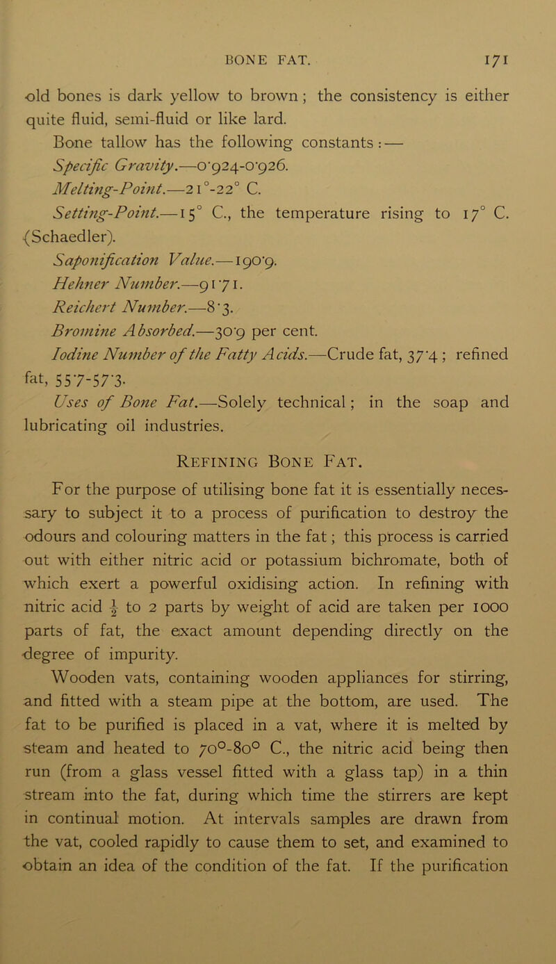 old bones is dark yellow to brown ; the consistency is either quite fluid, semi-fluid or like lard. Bone tallow has the following constants : — Specific Gravity.—0'924-0‘926. Melting-Point.—2i°-22° C. Setting-Point.—150 C., the temperature rising to 170 C. {Schaedler). Saponification Value. — 190’9. Pie liner Number.—9171. Reichert Number.—8'3. Bromine Absorbed.—309 per cent. Iodine Number of the Fatty Acids.—Crude fat, 37^4 ; refined fat, 557-57-3. Uses of Bone Fat.—Solely technical; in the soap and lubricating oil industries. Refining Bone Fat. For the purpose of utilising bone fat it is essentially neces- sary to subject it to a process of purification to destroy the odours and colouring matters in the fat; this process is carried out with either nitric acid or potassium bichromate, both of which exert a powerful oxidising action. In refining with nitric acid \ to 2 parts by weight of acid are taken per IOOO parts of fat, the exact amount depending directly on the degree of impurity. Wooden vats, containing wooden appliances for stirring, and fitted with a steam pipe at the bottom, are used. The fat to be purified is placed in a vat, where it is melted by steam and heated to 70°-8o° C., the nitric acid being then run (from a glass vessel fitted with a glass tap) in a thin stream into the fat, during which time the stirrers are kept in continual motion. At intervals samples are drawn from the vat, cooled rapidly to cause them to set, and examined to obtain an idea of the condition of the fat. If the purification