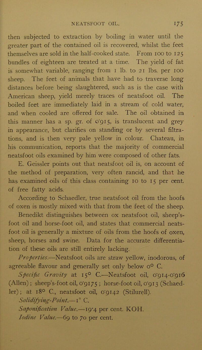 then subjected to extraction by boiling- in water until the greater part of the contained oil is recovered, whilst the feet themselves are sold in the half-cooked state. From ioo to 125 bundles of eighteen are treated at a time. The yield of fat is somewhat variable, ranging from 1 lb. to 21 lbs. per 100 sheep. The feet of animals that have had to traverse long distances before being slaughtered, such as is the case with American sheep, yield merely traces of neatsfoot oil. The boiled feet are immediately laid in a stream of cold water, and when cooled are offered for sale. The oil obtained in this manner has a sp. gr. of 0*915, is translucent and grey in appearance, but clarifies on standing or by several filtra- tions, and is then very pale yellow in colour. Chateau, in his communication, reports that the majority of commercial neatsfoot oils examined by him were composed of other fats. E. Geissler points out that neatsfoot oil is, on account of the method of preparation, very often rancid, and that he has examined oils of this class containing 10 to 15 per cent, of free fatty acids. According to Schaedler, true neatsfoot oil from the hoofs of oxen is mostly mixed with that from the feet of the sheep. Benedikt distinguishes between ox neatsfoot oil, sheep’s- foot oil and horse-foot oil, and states that commercial neats- foot oil is generally a mixture of oils from the hoofs of oxen, sheep, horses and swine. Data for the accurate differentia- tion of these oils are still entirely lacking. Properties.—Neatsfoot oils are straw yellow, inodorous, of agreeable flavour and generally set only below o° C. Specific Gravity at 150 C.—Neatsfoot oil, 0*914-0*916 (Allen) ; sheep’s-foot oil, 0*9175 ; horse-foot oil, 0*913 (Schaed- ler) ; at 18° C., neatsfoot oil, 0*9142 (Stilurell). Solidifying-Point.—1° C. Saponification Value.—19-4 per cent. KOH. Iodine Value.—69 to 70 per cent.