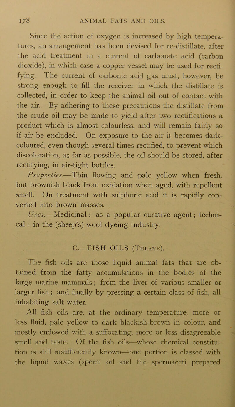 Since the action of oxygen is increased by high tempera- tures, an arrangement has been devised for re-distillate, after the acid treatment in a current of carbonate acid (carbon dioxide), in which case a copper vessel may be used for recti- fying. The current of carbonic acid gas must, however, be strong enough to fill the receiver in which the distillate is collected, in order to keep the animal oil out of contact with the air. By adhering to these precautions the distillate from the crude oil may be made to yield after two rectifications a product which is almost colourless, and will remain fairly so if air be excluded. On exposure to the air it becomes dark- coloured, even though several times rectified, to prevent which discoloration, as far as possible, the oil should be stored, after rectifying, in air-tight bottles. Properties.—Thin flowing and pale yellow when fresh, but brownish black from oxidation when aged, with repellent smell. On treatment with sulphuric acid it is rapidly con- verted into brown masses. Uses.—Medicinal: as a popular curative agent; techni- cal : in the (sheep’s) wool dyeing industry. C.—FISH OILS (Thrane). The fish oils are those liquid animal fats that are ob- tained from the fatty accumulations in the bodies of the large marine mammals; from the liver of various smaller or larger fish; and finally by pressing a certain class of fish, all inhabiting salt water. All fish oils are, at the ordinary temperature, more or less fluid, pale yellow to dark blackish-brown in colour, and mostly endowed with a suffocating, more or less disagreeable smell and taste. Of the fish oils—whose chemical constitu- tion is still insufficiently known—one portion is classed with the liquid waxes (sperm oil and the spermaceti prepared
