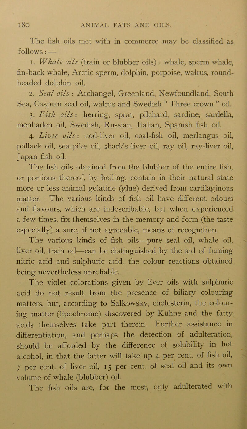 The fish oils met with in commerce may be classified as follows: — 1. Whale oils (train or blubber oils) : whale, sperm whale, fin-back whale, Arctic sperm, dolphin, porpoise, walrus, round- headed dolphin oil. 2. Seal oils: Archangel, Greenland, Newfoundland, South Sea, Caspian seal oil, walrus and Swedish “ Three crown ” oil. 3. Fish oils: herring, sprat, pilchard, sardine, sardella, menhaden oil, Swedish, Russian, Italian, Spanish fish oil. 4. Liver oils cod-liver oil, coal-fish oil, merlangus oil, pollack oil, sea-pike oil, shark’s-liver oil, ray oil, ray-liver oil, Japan fish oil. The fish oils obtained from the blubber of the entire fish, or portions thereof, by boiling, contain in their natural state more or less animal gelatine (glue) derived from cartilaginous matter. The various kinds of fish oil have different odours and flavours, which are indescribable, but when experienced a few times, fix themselves in the memory and form (the taste especially) a sure, if not agreeable, means of recognition. The various kinds of fish oils—pure seal oil, whale oil, liver oil, train oil—can be distinguished by the aid of fuming nitric acid and sulphuric acid, the colour reactions obtained being nevertheless unreliable. The violet colorations given by liver oils with sulphuric acid do not result from the presence of biliary colouring matters, but, according to Salkowsky, cholesterin, the colour- ing matter (lipochrome) discovered by Kiihne and the fatty acids themselves take part therein. Further assistance in differentiation, and perhaps the detection of adulteration, should be afforded by the difference of solubility in hot alcohol, in that the latter will take up 4 per cent, of fish oil, 7 per cent, of liver oil, 15 per cent, of seal oil and its own volume of whale (blubber) oil. The fish oils are, for the most, only adulterated with