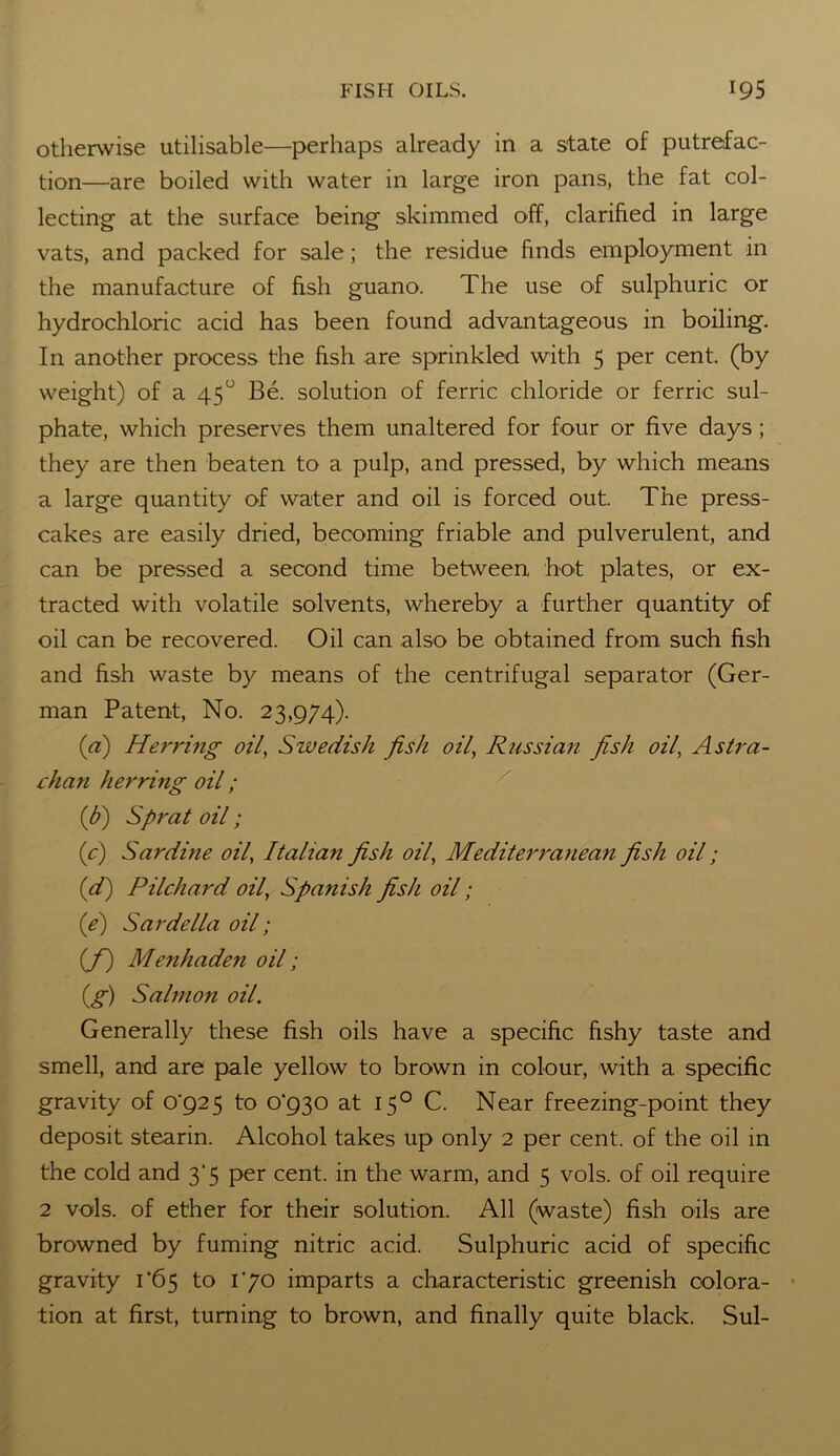 otherwise utilisable—perhaps already in a state of putrefac- tion—are boiled with water in large iron pans, the fat col- lecting at the surface being skimmed off, clarified in large vats, and packed for sale; the residue finds employment in the manufacture of fish guano. The use of sulphuric or hydrochloric acid has been found advantageous in boiling. In another process the fish are sprinkled with 5 per cent, (by weight) of a 45° Be. solution of ferric chloride or ferric sul- phate, which preserves them unaltered for four or five days; they are then beaten to a pulp, and pressed, by which means a large quantity of water and oil is forced out. The press- cakes are easily dried, becoming friable and pulverulent, and can be pressed a second time between hot plates, or ex- tracted with volatile solvents, whereby a further quantity of oil can be recovered. Oil can also be obtained from such fish and fish waste by means of the centrifugal separator (Ger- man Patent, No. 23,974). (a) He 7'ring oil, Swedish fish oil, Russian fish oil, As tru- th an herring oil; (b) Sprat oil; (c) Sardine oil, Italian fish oil, Mediterranean fish oil; (d) Pilchard oil, Spa?iish fish oil; (e) Sardella oil; (f) Menhaden oil; (g) Salmon oil. Generally these fish oils have a specific fishy taste and smell, and are pale yellow to brown in colour, with a specific gravity of (4925 to 0^30 at 150 C. Near freezing-point they deposit stearin. Alcohol takes up only 2 per cent, of the oil in the cold and 3’5 per cent, in the warm, and 5 vols. of oil require 2 vols. of ether for their solution. All (waste) fish oils are browned by fuming nitric acid. Sulphuric acid of specific gravity 1 '65 to 170 imparts a characteristic greenish colora- tion at first, turning to brown, and finally quite black. Sul-