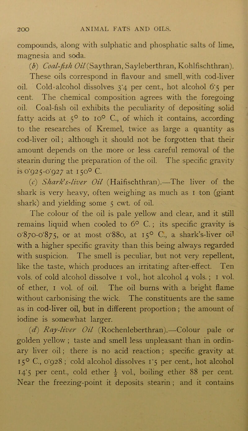 compounds, along with sulphatic and phosphatic salts of lime, magnesia and soda. (ib) Coal-fish Oil(Saythran, Sayleberthran, Kohlfischthran). These oils correspond in flavour and smell.with cod-liver oil. Cold-alcohol dissolves 3*4 per cent., hot alcohol 6‘5 per cent. The chemical composition agrees with the foregoing oil. Coal-fish oil exhibits the peculiarity of depositing solid fatty acids at 5° to io° C., of which it contains, according to the researches of Kremel, twice as large a quantity as cod-liver oil; although it should not be forgotten that their amount depends on the more or less careful removal of the stearin during the preparation of the oil. The specific gravity is o'92 5-o‘927 at 150° C. (0) Shark's-liver Oil (Haifischthran).—The liver of the shark is very heavy, often weighing as much as 1 ton (giant shark) and yielding some 5 cwt. of oil. The colour of the oil is pale yellow and clear, and it still remains liquid when cooled to 6° C.; its specific gravity is 0'870-0'875, or at most o‘88o, at 150 C., a shark’s-liver oil with a higher specific gravity than this being always regarded with suspicion. The smell is peculiar, but not very repellent, like the taste, which produces an irritating after-effect. Ten vols. of cold alcohol dissolve 1 vol., hot alcohol 4 vols.; 1 vol. of ether, 1 vol. of oil. The oil burns with a bright flame without carbonising the wick. The constituents are the same as in cod-liver oil, but in different proportion; the amount of iodine is somewhat larger. (d) Ray-liver Oil (Rochenleberthran).—Colour pale or golden yellow ; taste and smell less unpleasant than in ordin- ary liver oil; there is no acid reaction; specific gravity at 15° C., o'928 ; cold alcohol dissolves i‘5 per cent, hot alcohol 14*5 per cent., cold ether \ vol, boiling ether 88 per cent. Near the freezing-point it deposits stearin ; and it contains