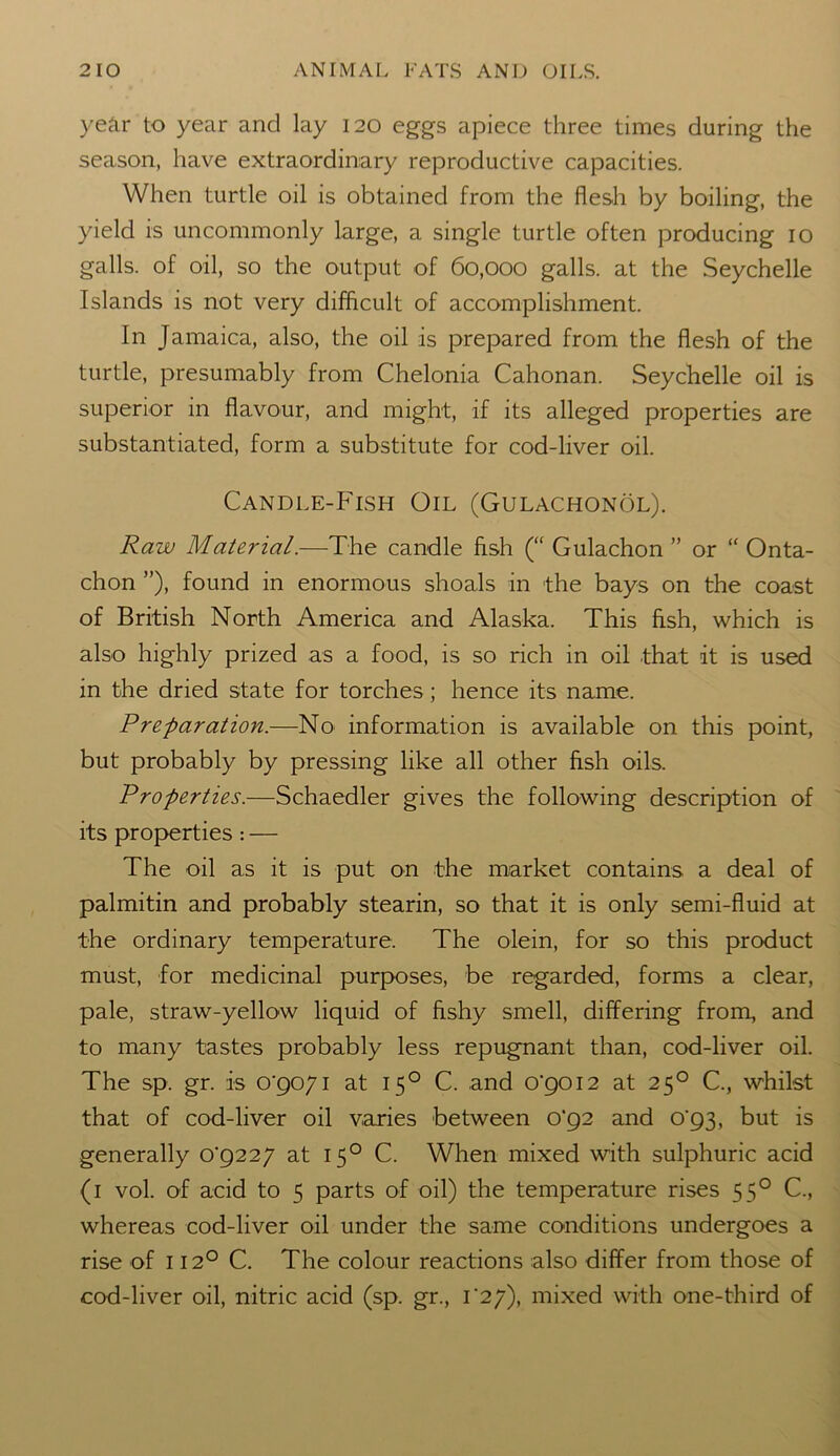 year to year and lay 120 eggs apiece three times during the season, have extraordinary reproductive capacities. When turtle oil is obtained from the flesh by boiling, the yield is uncommonly large, a single turtle often producing 10 galls, of oil, so the output of 60,000 galls, at the Seychelle Islands is not very difficult of accomplishment. In Jamaica, also, the oil is prepared from the flesh of the turtle, presumably from Chelonia Cahonan. Seychelle oil is superior in flavour, and might, if its alleged properties are substantiated, form a substitute for cod-liver oil. Candle-Fish Oil (Gulachonol). Raw Material.—The candle fish (“ Gulachon ” or “ Onta- chon ”), found in enormous shoals in the bays on the coast of British North America and Alaska. This fish, which is also highly prized as a food, is so rich in oil that it is used in the dried state for torches; hence its name. Preparation.—No information is available on this point, but probably by pressing like all other fish oils. Properties.—Schaedler gives the following description of its properties : — The oil as it is put on the market contains a deal of palmitin and probably stearin, so that it is only semi-fluid at the ordinary temperature. The olein, for so this product must, for medicinal purposes, be regarded, forms a clear, pale, straw-yellow liquid of fishy smell, differing from, and to many tastes probably less repugnant than, cod-liver oil. The sp. gr. is 0*9071 at 150 C. and 0*9012 at 250 C., whilst that of cod-liver oil varies between 0*92 and 0*93, but is generally 0*9227 at 150 C. When mixed with sulphuric acid (1 vol. of acid to 5 parts of oil) the temperature rises 550 C., whereas cod-liver oil under the same conditions undergoes a rise of 1120 C. The colour reactions also differ from those of cod-liver oil, nitric acid (sp. gr., 1*27), mixed with one-third of
