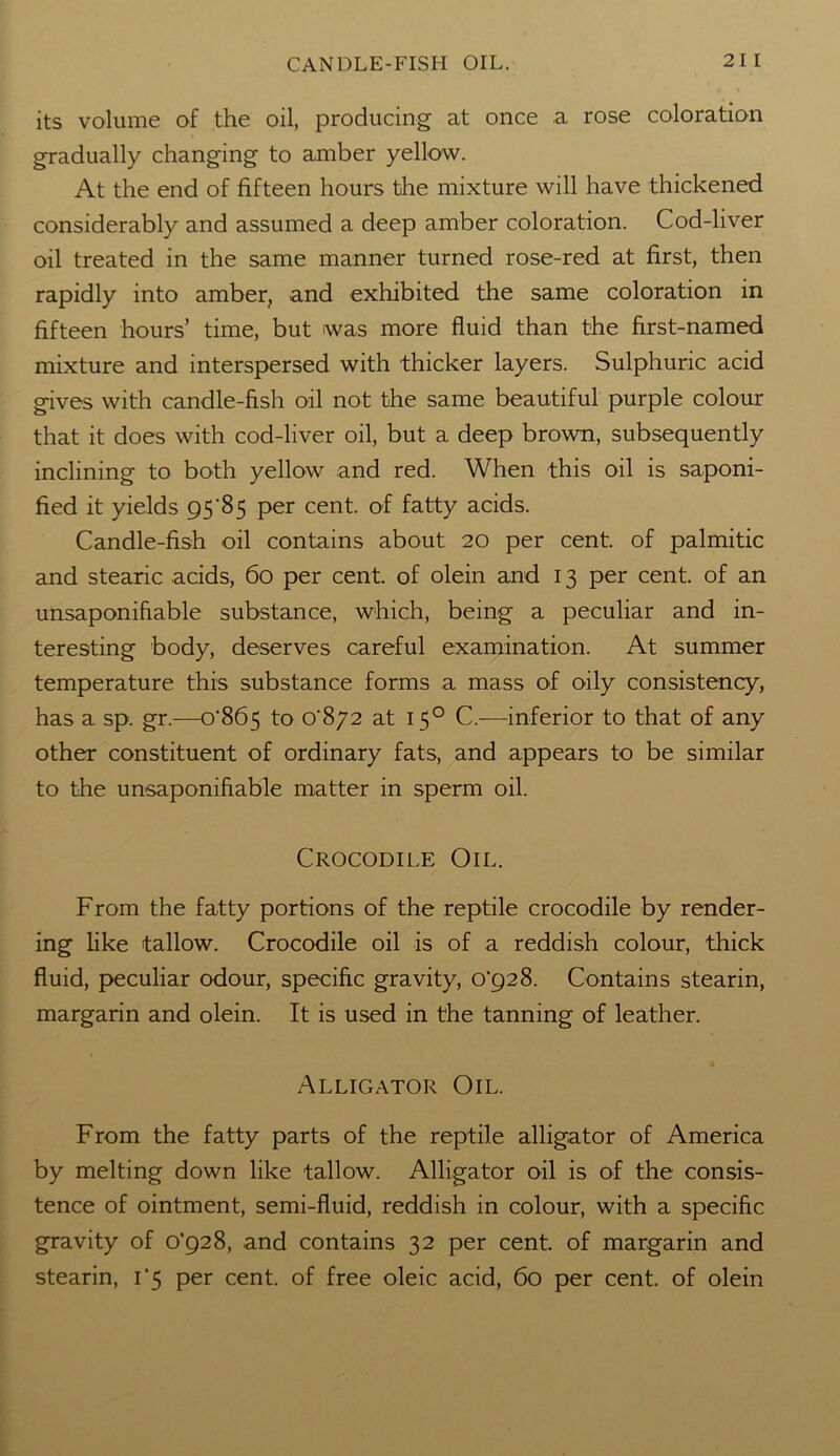 CANDLE-FISH OIL. 21 I its volume of the oil, producing at once a rose coloration gradually changing to amber yellow. At the end of fifteen hours the mixture will have thickened considerably and assumed a deep amber coloration. Cod-liver oil treated in the same manner turned rose-red at first, then rapidly into amber, and exhibited the same coloration in fifteen hours’ time, but was more fluid than the first-named mixture and interspersed with thicker layers. Sulphuric acid gives with candle-fish oil not the same beautiful purple colour that it does with cod-liver oil, but a deep brown, subsequently inclining to both yellow and red. When this oil is saponi- fied it yields 95 85 per cent, of fatty acids. Candle-fish oil contains about 20 per cent, of palmitic and stearic acids, 60 per cent, of olein and 13 per cent, of an unsaponihable substance, which, being a peculiar and in- teresting body, deserves careful examination. At summer temperature this substance forms a mass of oily consistency, has a sp. gr.—o'865 to o‘8/2 at 150 C.—inferior to that of any other constituent of ordinary fats, and appears to be similar to the unsaponihable matter in sperm oil. Crocodile Oil. From the fatty portions of the reptile crocodile by render- ing like tallow. Crocodile oil is of a reddish colour, thick fluid, peculiar odour, specific gravity, o'928. Contains stearin, margarin and olein. It is used in the tanning of leather. Alligator Oil. From the fatty parts of the reptile alligator of America by melting down like tallow. Alligator oil is of the consis- tence of ointment, semi-fluid, reddish in colour, with a specific gravity of o'928, and contains 32 per cent, of margarin and stearin, 1*5 per cent, of free oleic acid, 60 per cent, of olein