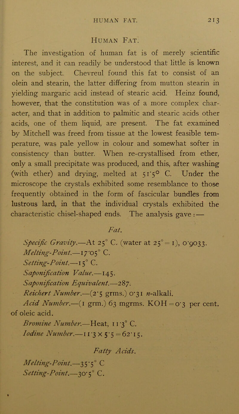 Human Fat. The investigation of human fat is of merely scientific interest, and it can readily be understood that little is known on the subject. Chevreul found this fat to consist of an olein and stearin, the latter differing from mutton stearin in yielding margaric acid instead of stearic acid. Heinz found, however, that the constitution was of a more complex char- acter, and that in addition to palmitic and stearic acids other acids, one of them liquid, are present. The fat examined by Mitchell was freed from tissue at the lowest feasible tem- perature, was pale yellow in colour and somewhat softer in consistency than butter. When re-crystallised from ether, only a small precipitate was produced, and this, after washing (with ether) and drying, melted at 51'50 C. Under the microscope the crystals exhibited some resemblance to those frequently obtained in the form of fascicular bundles from lustrous lard, in that the individual crystals exhibited the characteristic chisel-shaped ends. The analysis gave: — Fat. Specific Gravity.—At 250 C. (water at 25°= 1), o'gOT,^. Melting-Point.—17'05° C. Setting-Point.—150 C. Saponification Value.—145. Saponification Equivalent.—287. Reichert Number.—(2*5 grms.) 0*31 ^-alkali. Acid Number.—(1 grm.) 63 mgrms. KOH=o'3 per cent, of oleic acid. Bromine Number.—Heat, 11 '3° C. lodme Number.—11 3 x 5 ‘ 5 = 62 • 15. Fatty Acids. Melting-Point.—35’5° C Setting-Point.—30’50 C.