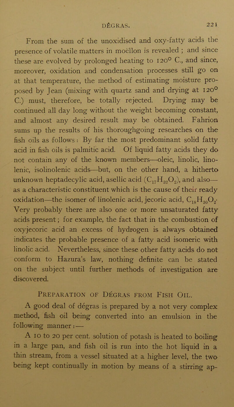 From the sum of the unoxidised and oxy-fatty acids the presence of volatile matters in moellon is revealed ; and since these are evolved by prolonged heating to 120° C., and since, moreover, oxidation and condensation processes still go on at that temperature, the method of estimating moisture pro- posed by Jean (mixing with quartz sand and drying at 120° C.) must, therefore, be totally rejected. Drying may be continued all day long without the weight becoming constant, and almost any desired result may be obtained. Fahrion sums up the results of his thoroughgoing researches on the fish oils as follows: By far the most predominant solid fatty acid in fish oils is palmitic acid. Of liquid fatty acids they do not contain any of the known members—oleic, linolic, lino- lenic, isolinolenic acids—but, on the other hand, a hitherto unknown heptadecylic acid, asellic acid (C17H3202), and also— as a characteristic constituent which is the cause of their ready oxidation—the isomer of linolenic acid, jecoric acid, C18H30O2- Very probably there are also one or more unsaturated fatty acids present; for example, the fact that in the combustion of oxyjecoric acid an excess of hydrogen is always obtained indicates the probable presence of a fatty acid isomeric with linolic acid. Nevertheless, since these other fatty acids do not conform to Hazura’s law, nothing definite can be stated on the subject until further methods of investigation are discovered. Preparation of Degras from Fish Oil. A good deal of degras is prepared by a not very complex method, fish oil being converted into an emulsion in the following manner: — A io to 20 per cent, solution of potash is heated to boiling in a large pan, and fish oil is run into the hot liquid in a thin stream, from a vessel situated at a higher level, the two being kept continually in motion by means of a stirring ap-