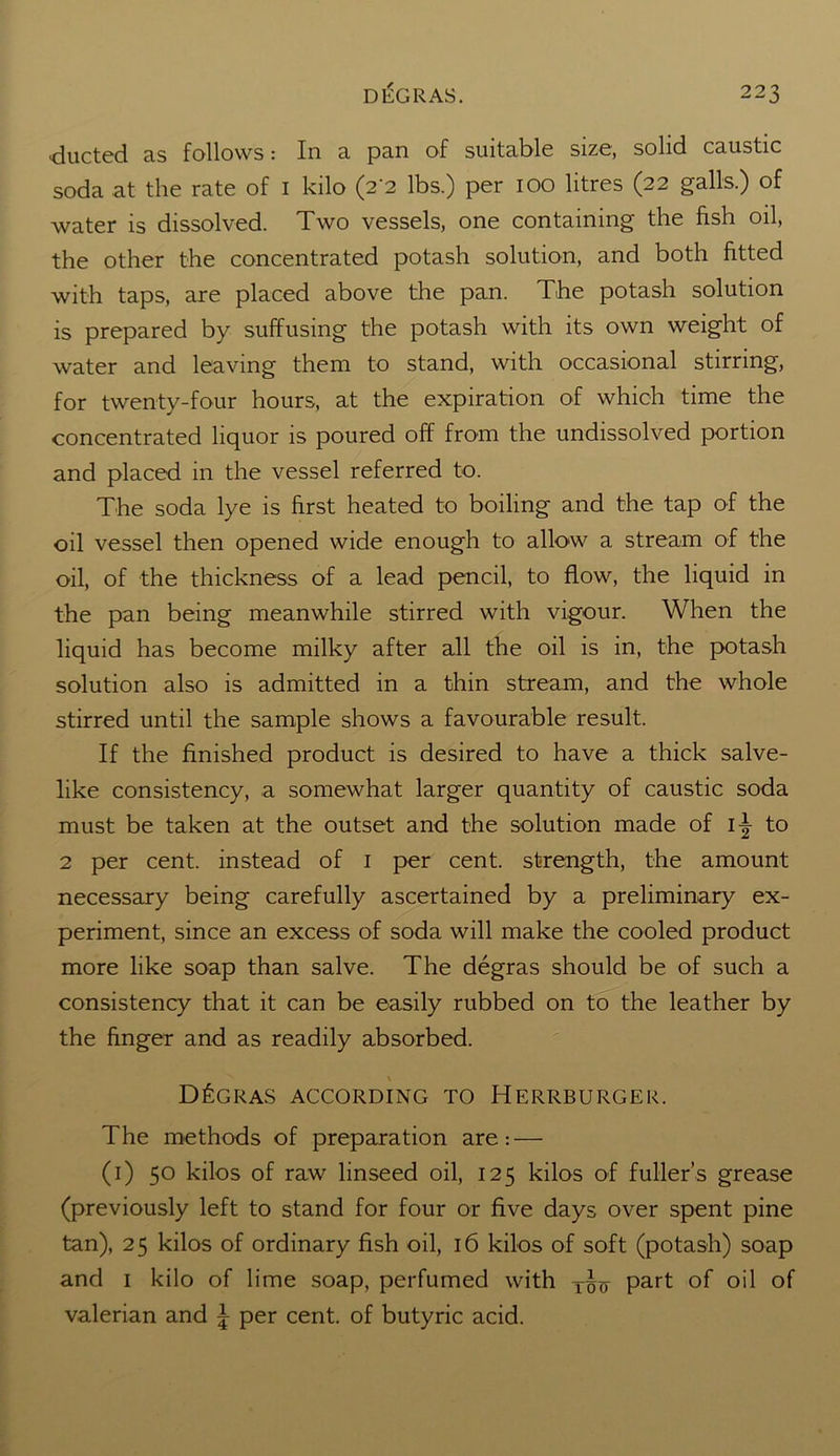 ducted as follows: In a pan of suitable size, solid caustic soda at the rate of 1 kilo (2 2 lbs.) per 100 litres (22 galls.) of water is dissolved. Two vessels, one containing the fish oil, the other the concentrated potash solution, and both fitted with taps, are placed above the pan. The potash solution is prepared by suffusing the potash with its own weight of water and leaving them to stand, with occasional stirring, for twenty-four hours, at the expiration of which time the concentrated liquor is poured off from the undissolved portion and placed in the vessel referred to. The soda lye is first heated to boiling and the tap of the oil vessel then opened wide enough to allow a stream of the oil, of the thickness of a lead pencil, to flow, the liquid in the pan being meanwhile stirred with vigour. When the liquid has become milky after all the oil is in, the potash solution also is admitted in a thin stream, and the whole stirred until the sample shows a favourable result. If the finished product is desired to have a thick salve- like consistency, a somewhat larger quantity of caustic soda must be taken at the outset and the solution made of i^- to 2 per cent, instead of 1 per cent, strength, the amount necessary being carefully ascertained by a preliminary ex- periment, since an excess of soda will make the cooled product more like soap than salve. The degras should be of such a consistency that it can be easily rubbed on to the leather by the finger and as readily absorbed. D£gras according to Herrburger. The methods of preparation are: — (1) 50 kilos of raw linseed oil, 125 kilos of fuller’s grease (previously left to stand for four or five days over spent pine tan), 25 kilos of ordinary fish oil, 16 kilos of soft (potash) soap and 1 kilo of lime soap, perfumed with T£y part of oil of valerian and 5 per cent, of butyric acid.