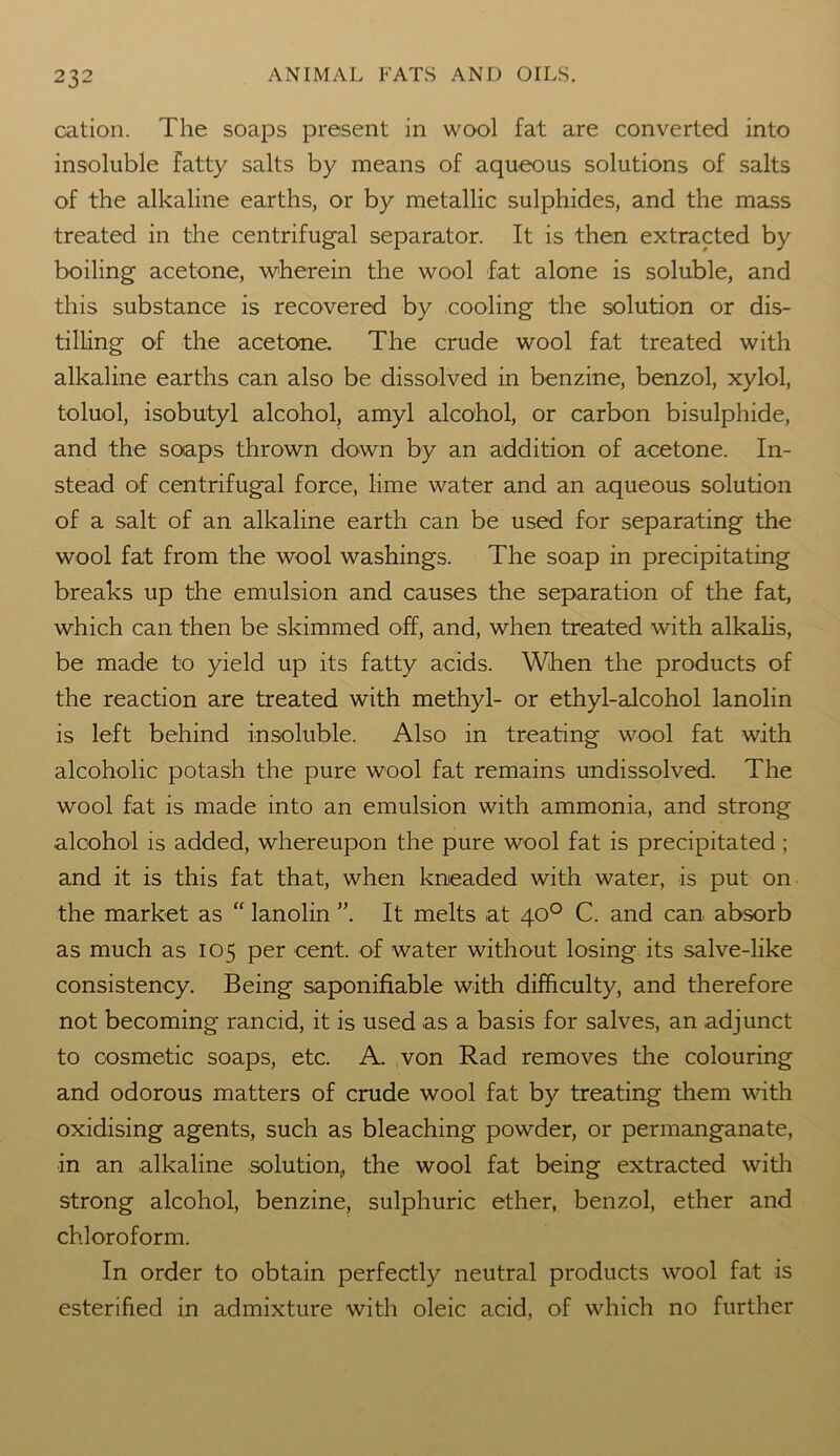 cation. The soaps present in wool fat are converted into insoluble fatty salts by means of aqueous solutions of salts of the alkaline earths, or by metallic sulphides, and the mass treated in the centrifugal separator. It is then extracted by boiling acetone, wherein the wool fat alone is soluble, and this substance is recovered by cooling the solution or dis- tilling of the acetone. The crude wool fat treated with alkaline earths can also be dissolved in benzine, benzol, xylol, toluol, isobutyl alcohol, amyl alcohol, or carbon bisulphide, and the soaps thrown down by an addition of acetone. In- stead of centrifugal force, lime water and an aqueous solution of a salt of an alkaline earth can be used for separating the wool fat from the wool washings. The soap in precipitating breaks up the emulsion and causes the separation of the fat, which can then be skimmed off, and, when treated with alkalis, be made to yield up its fatty acids. When the products of the reaction are treated with methyl- or ethyl-alcohol lanolin is left behind insoluble. Also in treating wool fat with alcoholic potash the pure wool fat remains undissolved. The wool fat is made into an emulsion with ammonia, and strong alcohol is added, whereupon the pure wool fat is precipitated ; and it is this fat that, when kneaded with water, is put on the market as “ lanolin ”. It melts at 40° C. and can absorb as much as 105 per cent, of water without losing its salve-like consistency. Being saponifiable with difficulty, and therefore not becoming rancid, it is used as a basis for salves, an adjunct to cosmetic soaps, etc. A. von Rad removes the colouring and odorous matters of crude wool fat by treating them with oxidising agents, such as bleaching powder, or permanganate, in an alkaline solution, the wool fat being extracted with strong alcohol, benzine, sulphuric ether, benzol, ether and chloroform. In order to obtain perfectly neutral products wool fat is esterified in admixture with oleic acid, of which no further