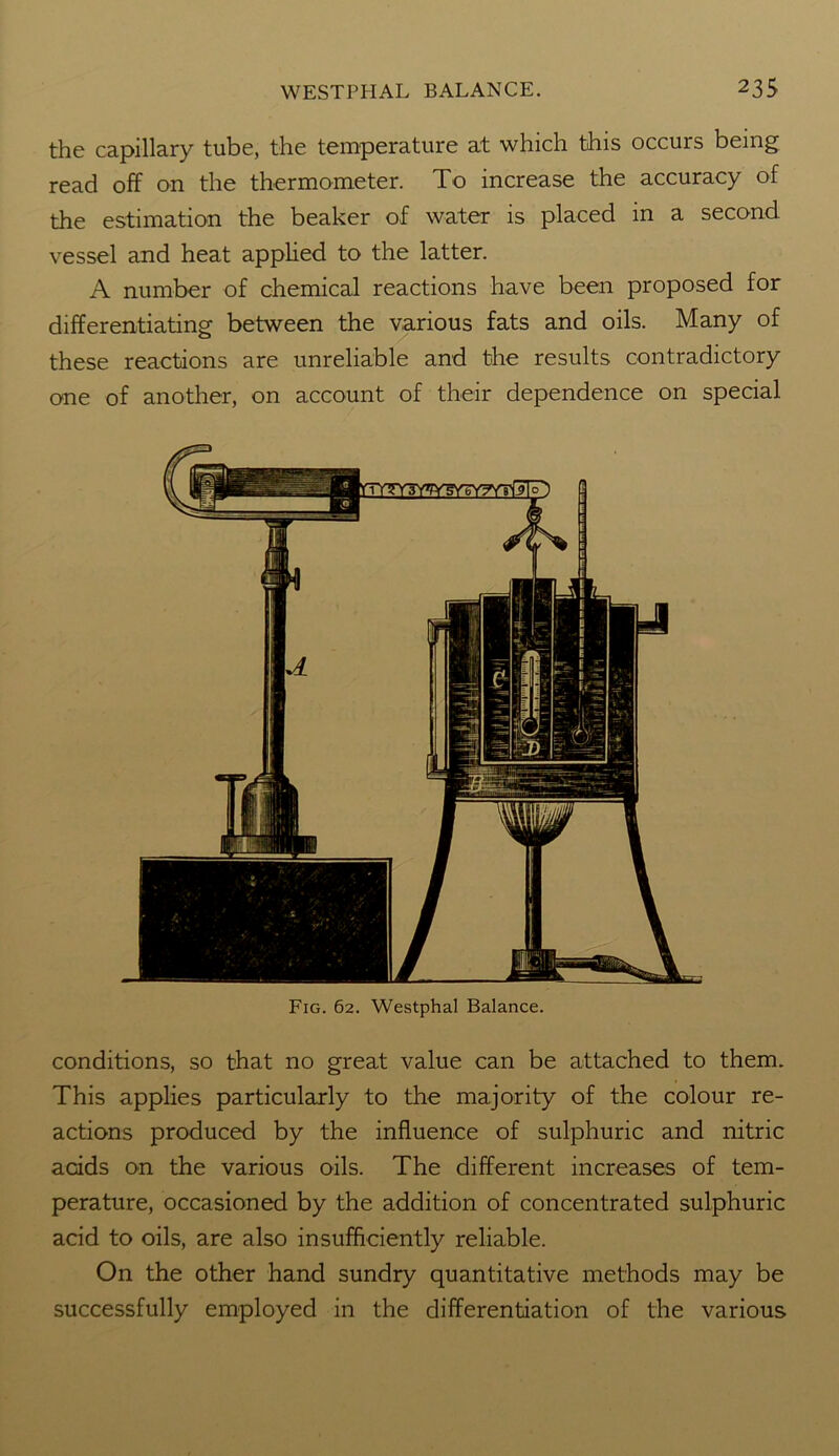 the capillary tube, the temperature at which this occurs being read off on the thermometer. To increase the accuracy of the estimation the beaker of water is placed in a second vessel and heat applied to the latter. A number of chemical reactions have been proposed for differentiating between the various fats and oils. Many of these reactions are unreliable and the results contradictory one of another, on account of their dependence on special Fig. 62. Westphal Balance. conditions, so that no great value can be attached to them. This applies particularly to the majority of the colour re- actions produced by the influence of sulphuric and nitric acids on the various oils. The different increases of tem- perature, occasioned by the addition of concentrated sulphuric acid to oils, are also insufficiently reliable. On the other hand sundry quantitative methods may be successfully employed in the differentiation of the various