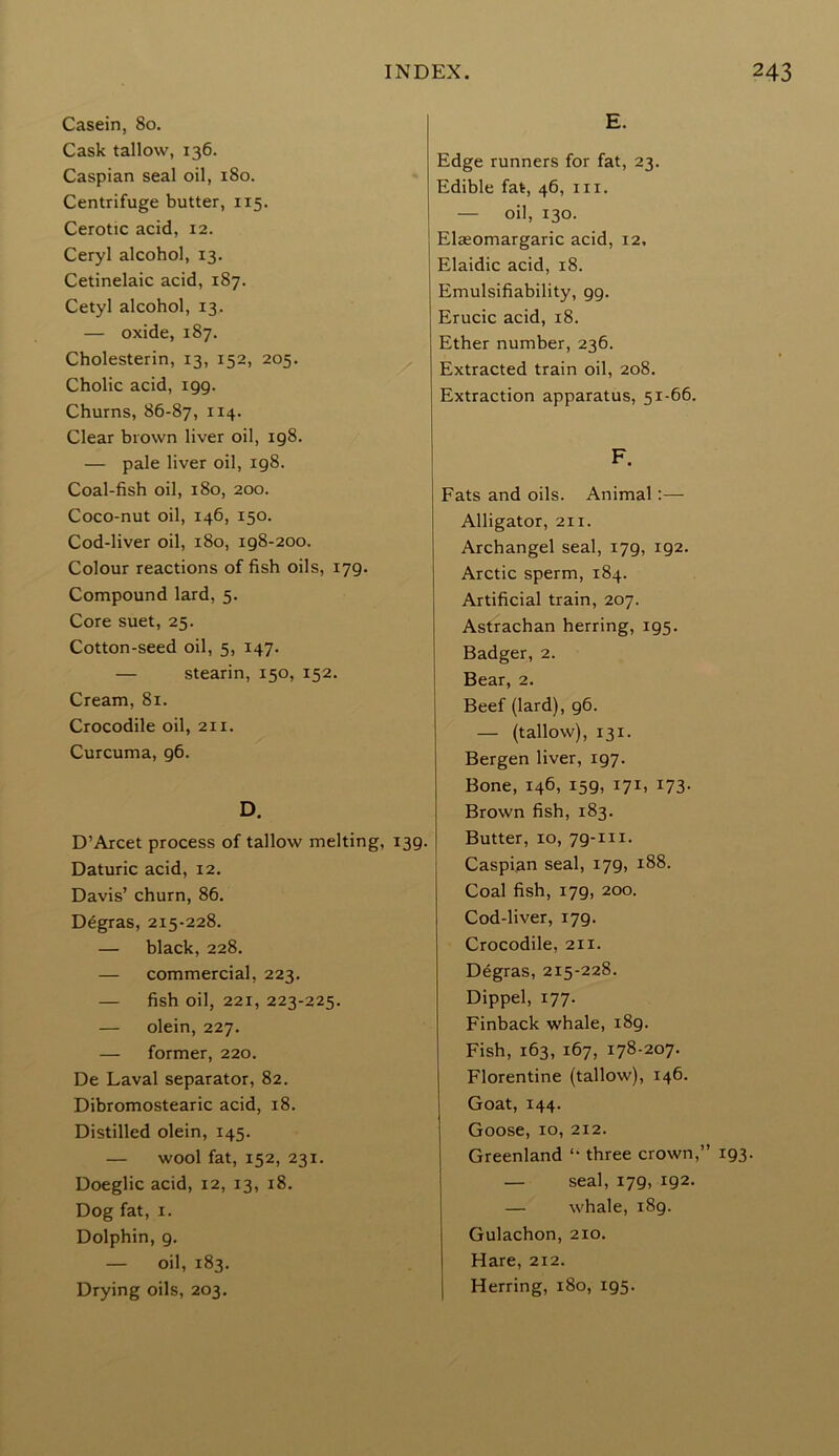 Casein, 80. Cask tallow, 136. Caspian seal oil, 180. Centrifuge butter, 115. Cerotic acid, 12. Ceryl alcohol, 13. Cetinelaic acid, 187. Cetyl alcohol, 13. — oxide, 187. Cholesterin, 13, 152, 205. Cholic acid, 199. Churns, 86-87, 114* Clear brown liver oil, 198. — pale liver oil, 198. Coal-fish oil, 180, 200. Coco-nut oil, 146, 150. Cod-liver oil, 180, 198-200. Colour reactions of fish oils, 179. Compound lard, 5. Core suet, 25. Cotton-seed oil, 5, 147. — stearin, 150, 152. Cream, 81. Crocodile oil, 211. Curcuma, 96. D. D’Arcet process of tallow melting, 139. Daturic acid, 12. Davis’ churn, 86. Degras, 215-228. — black, 228. — commercial, 223. — fish oil, 221, 223-225. — olein, 227. — former, 220. De Laval separator, 82. Dibromostearic acid, 18. Distilled olein, 145. — wool fat, 152, 231. Doeglic acid, 12, 13, 18. Dog fat, 1. Dolphin, 9. — oil, 183. Drying oils, 203. E. Edge runners for fat, 23. Edible fat, 46, in. — oil, 130. Elaeomargaric acid, 12, Elaidic acid, 18. Emulsifiability, 99. Erucic acid, 18. Ether number, 236. Extracted train oil, 208. Extraction apparatus, 51-66. F. Fats and oils. Animal :— Alligator, 211. Archangel seal, 179, 192. Arctic sperm, 184. Artificial train, 207. Astrachan herring, 195. Badger, 2. Bear, 2. Beef (lard), g6. — (tallow), 131. Bergen liver, 197. Bone, 146, 159, 171, 173. Brown fish, 183. Butter, 10, 79-m. Caspian seal, 179, 188. Coal fish, 179, 200. Cod-liver, 179. Crocodile, 211. Degras, 215-228. Dippel, 177. Finback whale, 189. Fish, 163, 167, 178-207. Florentine (tallow), 146. Goat, 144. Goose, 10, 212. Greenland “ three crown,” 193. — seal, 179, 192. — whale, 189. Gulachon, 210. Hare, 212. Herring, 180, 195.