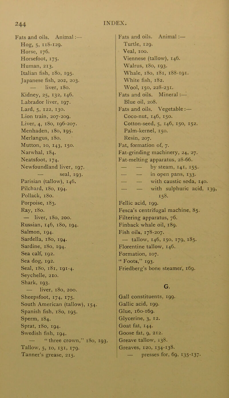 Fats and oils. Animal Hog, 5, 118-129. Horse, 176. Horsefoot, 175. Human, 2x3. Italian fish, 180, 195. Japanese fish, 202, 203. — liver, 180. Kidney, 25, 132, 146. Labrador liver, 197. Lard, 5, 122, 130. Lion train, 207-209. Liver, 4, 180, 196-207. Menhaden, 180, 195. Merlangus, 180. Mutton, 10, 143, 150. Narwhal, 184. Neatsfoot, 174. Newfoundland liver, 197. — seal, 193. Parisian (tallow), 146. Pilchard, 180, 194. Pollack, 180. Porpoise, 183. Ray, 180. — liver, 180, 200. Russian, 146, 180, 194. Salmon, 194. Sardella, 180, 194. Sardine, 180, 194. Sea calf, 192. Sea dog, 192. Seal, 180, 181, 191-4. Seychelle, 210. Shark, 193. — liver, 180, 200. Sheepsfoot, 174, 175. South American (tallow), 154. Spanish fish, 180, 195. Sperm, 184. Sprat, 180, 194. Swedish fish, 194. — “ three crown,” 180, 193. Tallow, 5, 10, 131, 179. Tanner’s grease, 215. Fats and oils. Animal :— Turtle, 129. Veal, 100. Viennese (tallow), 146. Walrus, 180, 193. Whale, 180, 181, 188-191. White fish, 182. Wool, 150, 228-231. Fats and oils. Mineral :— Blue oil, 208. Fats and oils. Vegetable:— Coco-nut, 146, 150. Cotton-seed, 5, 146, 150, 152. Palm-kernel, 150. Resin, 207. Fat, formation of, 7. Fat-grinding machinery, 24, 27. Fat-melting apparatus, 28-66. — — by steam, 141, 155. — — in open pans, 133. — — with caustic soda, 140. — — with sulphuric acid, 139, 158. Fellic acid, 199. Fesca’s centrifugal machine, 85. Filtering apparatus, 76. Finback whale oil, 189. Fish oils, 178-207. — tallow, 146, 150, 179, 185. Florentine tallow, 146. Formation, 107. “ Foots,” 193. Friedberg’s bone steamer, 169. G. Gall constituents, 199. Gallic acid, 199. Glue, 160-169. Glycerine, 3, 12. Goat fat, 144. Goose fat, 9, 212. Greave tallow, 138. Greaves, 120, 134-138. — presses for, 69,