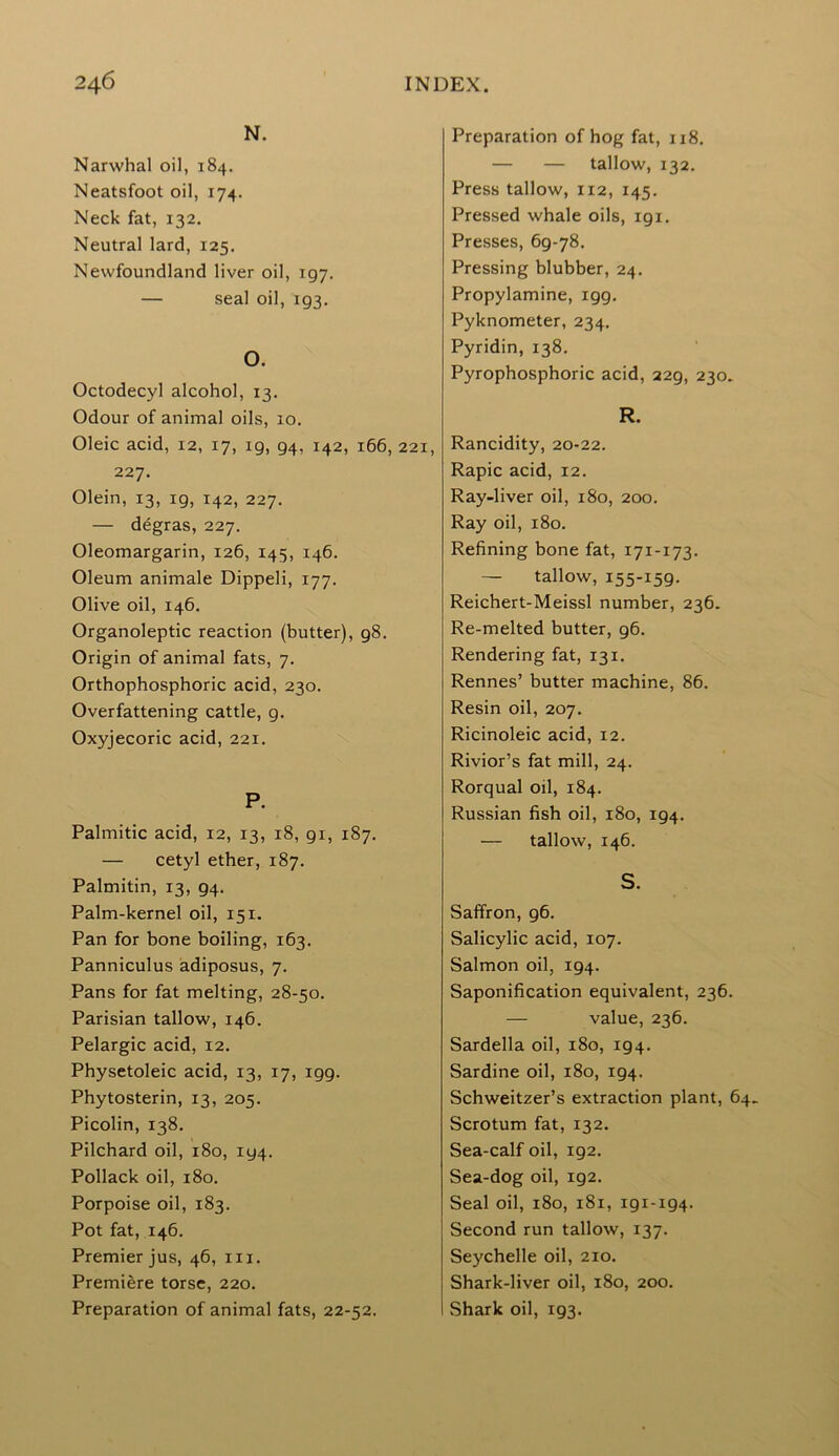 N. Narwhal oil, 184. Neatsfoot oil, 174. Neck fat, 132. Neutral lard, 125. Newfoundland liver oil, 197. — seal oil, 193. O. Octodecyl alcohol, 13. Odour of animal oils, 10. Oleic acid, 12, 17, 19, 94, 142, 166, 221, 227. Olein, 13, 19, 142, 227. — degras, 227. Oleomargarin, 126, 145, 146. Oleum animale Dippeli, 177. Olive oil, 146. Organoleptic reaction (butter), 98. Origin of animal fats, 7. Orthophosphoric acid, 230. Overfattening cattle, 9. Oxyjecoric acid, 221. P. Palmitic acid, 12, 13, 18, gi, 187. — cetyl ether, 187. Palmitin, 13, 94. Palm-kernel oil, 151. Pan for bone boiling, 163. Panniculus adiposus, 7. Pans for fat melting, 28-50. Parisian tallow, 146. Pelargic acid, 12. Physetoleic acid, 13, 17, 199. Phytosterin, 13, 205. Picolin, 138. Pilchard oil, 180, 194. Pollack oil, 180. Porpoise oil, 183. Pot fat, 146. Premier jus, 46, in. Premiere torse, 220. Preparation of animal fats, 22-52. Preparation of hog fat, 118. — — tallow, 132. Press tallow, 112, 145. Pressed whale oils, 191. Presses, 69-78. Pressing blubber, 24. Propylamine, 199. Pyknometer, 234. Pyridin, 138. Pyrophosphoric acid, 229, 230. R. Rancidity, 20-22. Rapic acid, 12. Ray-liver oil, 180, 200. Ray oil, 180. Refining bone fat, 171-173. — tallow, 155-159. Reichert-Meissl number, 236. Re-melted butter, 96. Rendering fat, 131. Rennes’ butter machine, 86. Resin oil, 207. Ricinoleic acid, 12. Rivior’s fat mill, 24. Rorqual oil, 184. Russian fish oil, 180, 194. — tallow, 146. S. Saffron, g6. Salicylic acid, 107. Salmon oil, 194. Saponification equivalent, 236. — value, 236. Sardella oil, 180, 194. Sardine oil, 180, 194. Schweitzer’s extraction plant, 64. Scrotum fat, 132. Sea-calf oil, 192. Sea-dog oil, 192. Seal oil, 180, 181, 191-194. Second run tallow, 137. Seychelle oil, 210. Shark-liver oil, 180, 200. Shark oil, 193.