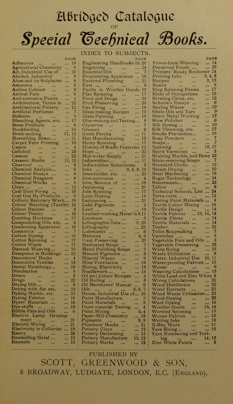 Hfktbgeb Catalogue OF Special Iseednieal EBooks. Adhesives PAGE ... 10 Agricultural Chemistry ... 9 Air, Industrial Use of ... 10 Alcohol, Industrial ... 9 Alum and its Sulphates ... 8 Ammonia ... 8 Aniline Colours ... 3 Animal Fats ... 6 Anti-corrosive Paints ... 4 Architecture, Terms in ... 22 Architectural Pottery ... 12 Artificial Perfumes ... 7 Balsams ... 9 Bleaching Agents, etc. ... 17 Bone Products ... 8 Bookbinding ... 24 Brick-making 11, 12 Burnishing Brass ... ... 21 Carpet Yarn Printing ... 16 Casein ... 4 Celluloid ... 23 Cement ... 22 Ceramic Books 11, 12 Charcoal ... 8 Chemical Analysis... ... 8 Chemical Essays ... ... 8 Chemical Reagents ... 8 Chemical Works ... ... S Clays ... 12 Coal Dust Firing .., ... 18 Coal Gas By-Products ... 9 Colliery Recovery Work :... 18 Colour Matching (Textile) 16 Colour Recipes ... 3 Colour Theory ... 16 Combing Machines ... 17 Compounding Oils, etc. ... 6 Condensing Apparatus ... 18 Cosmetics ... 7 Cotton Dyeing ... 16 Cotton Spinning ... ... 17 Cotton Waste ... 17 Damask Weaving... ... 15 Dampness in Buildings ... 22 Decorators’ Books ... 4 Decorative Textiles ... 15 Dental Metallurgy... ... 18 Disinfection ... 9 Driers ... 5 Drugs ... 23 Drying Oils ... 5 Drying with Air, etc. ... 10 Dyeing Marble, etc. ... 23 Dyeing Fabrics ... 16 Dyers' Materials ... ... 16 Dye-stuffs ... 16 Edible Fats and Oils ... 6 Electric Lamp Develop- ment ... 21 Electric Wiring ... 21 Electricity in Collieries ... 18 Emery ... 24 Enamelling Metal ... ... 13 Enamels ... 13 INDEX TO SUBJECTS. PAGE PAGE Engineering Handbooks 19, 20 Power-loom Weaving • •• 14 Engraving 24 Preserved Foods ... ... 23 Essential Oils 7 Printers’ Ready Reckoner 24 Evaporating Apparatus .. 18 Printing Inks 3, 1,5 External Plumbing 21 Recipes 3, 13 Fats 6 Resins ... 9 Faults in Woollen Goods 15 Ring Spinning Frame • •• 17 Flax Spinning 17 Risks of Occupations ... 10 Food and Drugs 23 Riveting China, etc. ... 12 Fruit Preserving 23 Scheele’s Essays ... ... 8- Gas Firing ... 18 Sealing Waxes ... 10* Glass-making Recipes 13 Shale Oils and Tars ... 9* Glass Painting 13 Sheet Metal Working ... 2P Glue-making and Testing... 8 Shoe Polishes ... 6' Glycerine 7 Silk Dyeing ... ... 1© Greases 6 Silk Throwing, etc. ... 17 Gutta Percha 11 Smoke Prevention... ... 18 Hat Manufacturing 15 Soap Powders ... 7 Hemp Spinning 17 Soaps... ... 7 History of Staffs Potteries 12 Spinning 15 17 Hops 22 Spirit Varnishes ... ... 5 Hot-water Supply 21 Staining Marble, and Bone 23 India-rubber 11 Stain-removing Soaps ... 7 India-rubber Substitutes 5 Standard Cloths ... ... 13 Inks 3, 4, 5, 10 Steam Drying ... 10 Insecticides, etc 22 Steel Hardening ... ... 18 Iron-corrosion 4 Sugar Technology ... 24 Iron, Science of 18 Sweetmeats ... 23 Japanning 21 Tallow ... 6 Jute Spinning 17 Technical Schools, List 24 Lace-Making 14 Terra-cotta ... 12 Lacquering 21 Testing Paint Materials ... 4 Lake Pigments 3 Textile Colour Mixing ... 16 Lead ... 10 Textile Design ... 14 Leather-working Mater’ls 6,11 Textile Fabrics ... 13, 14, 15 Linoleum 5 Textile Fibres ... 14 Lithographic Inks ... 5, 23 Textile Materials ... ... 14 Lithography 23 Timber ... 22 Lubricants 6 Toilet Soapmaking ... 7 Manures 8 , 9 Varnishes ... 5 Meat Preserving ... 23 Vegetable Fats and Oils ... 6 Medicated Soaps 7 Vegetable Preserving ... 23 Metal Polishing Soaps ... 7 Warp Sizing ... 15 Mineral Pigments 3 Waste Utilisation ... ... 9 Mineral Waxes 6 Water, Industrial Use 10, 11 Mine Ventilation 18 Water-proofing Fabrics ... 15 Mining, Electricity 18 Waxes ... 6 Needlework 14 Weaving Calculations ... 15 Oil and Colour Recipes ... 3 White Lead and Zinc White 5 Oil Boiling ... 5 Wiring Calculations ... 21 Oil Merchants’ Manual ... 6 Wood Distillation ... 22 Oils ... 5, 6 , 7 Wood Extracts ... 22 Ozone, Industrial Use of... 10 Wood Waste Utilisation... 22 Paint Manufacture 3 Wood-Dyeing ... 23 Paint Materials 3 Wool Dyeing ... 16 Paint-material Testing ... 4 Woollen Goods 15, 16 Paint Mixing ... 3 ,4 Worsted Spinning ... 15 Paper-Mill Chemistry 13 Woven Fabrics ... 15 Pigments S ,9 Writing Inks ... 10 Plumbers’ Books 21 X-Ray Work ... 11 Pottery Clays 12 Yarn Sizing ... 15 Pottery Decorating 11 Yarn Numbering and Test- Pottery Manufacture 11, 12 ing 14, 15 Pottery Marks 12 Zinc White Paints ... 5 PUBLISHED BY SCOTT, GREENWOOD & SON, 8 BROADWAY, LUDGATE, LONDON, E.C. (England),