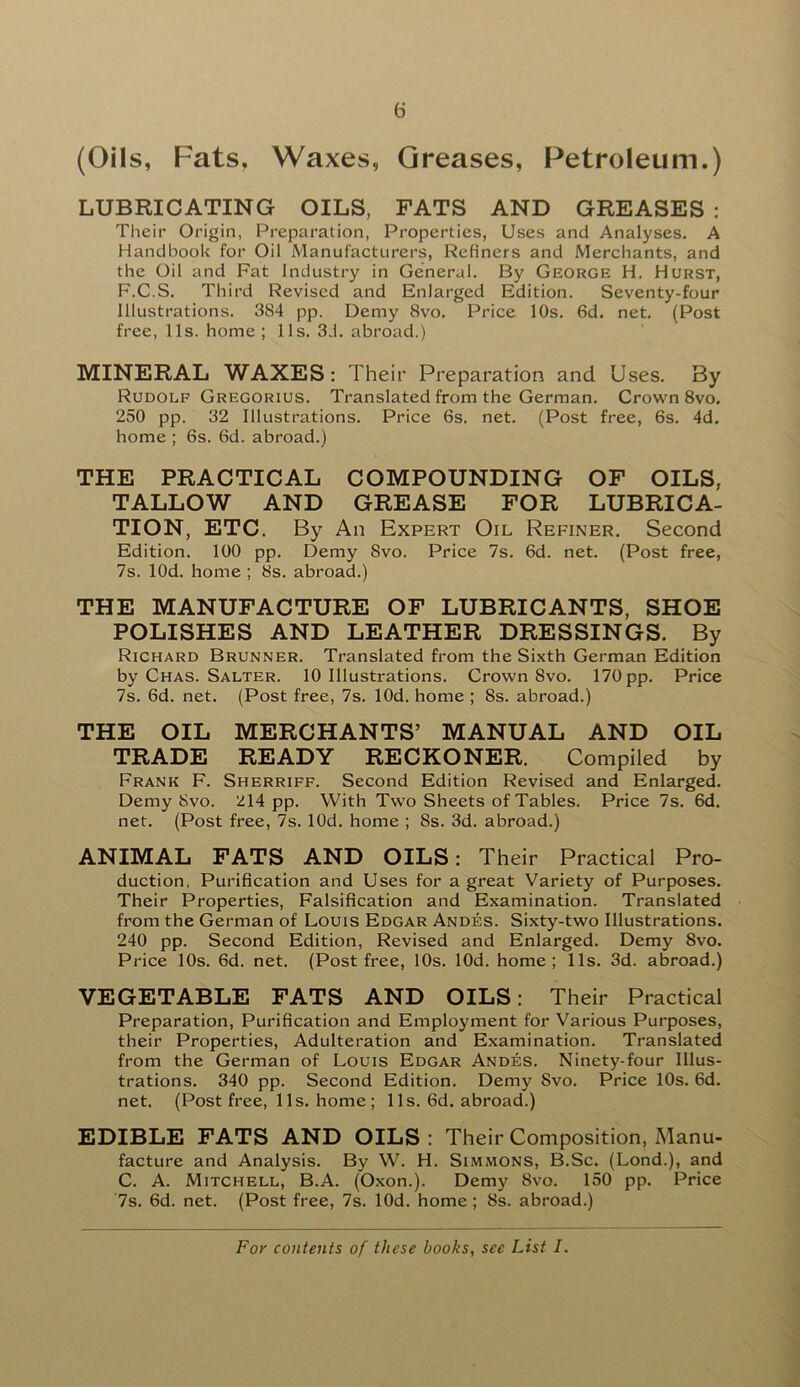 (Oils, Fats, Waxes, Greases, Petroleum.) LUBRICATING OILS, FATS AND GREASES : Their Origin, Preparation, Properties, Uses and Analyses. A Handbook for Oil Manufacturers, Refiners and Merchants, and the Oil and Fat Industry in General. By George H. Hurst, F.C.S. Third Revised and Enlarged Edition. Seventy-four Illustrations. 3S4 pp. Demy 8vo. Price 10s. 6d. net. (Post free, 11s. home; 11s. 3d. abroad.) MINERAL WAXES: Their Preparation and Uses. By Rudolf Gregorius. Translated from the German. Crown 8vo. 250 pp. 32 Illustrations. Price 6s. net. (Post free, 6s. 4d. home ; 6s. 6d. abroad.) THE PRACTICAL COMPOUNDING OF OILS, TALLOW AND GREASE FOR LUBRICA- TION, ETC. By An Expert Oil Refiner. Second Edition. 100 pp. Demy Svo. Price 7s. 6d. net. (Post free, 7s. lOd. home ; 8s. abroad.) THE MANUFACTURE OF LUBRICANTS, SHOE POLISHES AND LEATHER DRESSINGS. By Richard Brunner. Translated from the Sixth German Edition by Chas. Salter. 10 Illustrations. Crown Svo. 170 pp. Price 7s. 6d. net. (Post free, 7s. lOd. home ; 8s. abroad.) THE OIL MERCHANTS’ MANUAL AND OIL TRADE READY RECKONER. Compiled by Frank F. Sherriff. Second Edition Revised and Enlarged. Demy Svo. ^14 pp. With Two Sheets of Tables. Price 7s. 6d. net. (Post free, 7s. lOd. home ; 8s. 3d. abroad.) ANIMAL FATS AND OILS: Their Practical Pro- duction, Purification and Uses for a great Variety of Purposes. Their Properties, Falsification and Examination. Translated from the German of Louis Edgar Andes. Sixty-two Illustrations. 240 pp. Second Edition, Revised and Enlarged. Demy Svo. Price 10s. 6d. net. (Post free, 10s. lOd. home; 11s. 3d. abroad.) VEGETABLE FATS AND OILS: Their Practical Preparation, Purification and Employment for Various Purposes, their Properties, Adulteration and Examination. Translated from the German of Louis Edgar Andes. Ninety-four Illus- trations. 340 pp. Second Edition. Demy Svo. Price 10s. 6d. net. (Post free, 1 Is. home ; 11s. 6d. abroad.) EDIBLE FATS AND OILS : Their Composition, Manu- facture and Analysis. By W. H. Simmons, B.Sc. (Lond.), and C. A. Mitchell, B.A. (Oxon.). Demy Svo. 150 pp. Price 7s. 6d. net. (Post free, 7s. lOd. home ; 8s. abroad.)