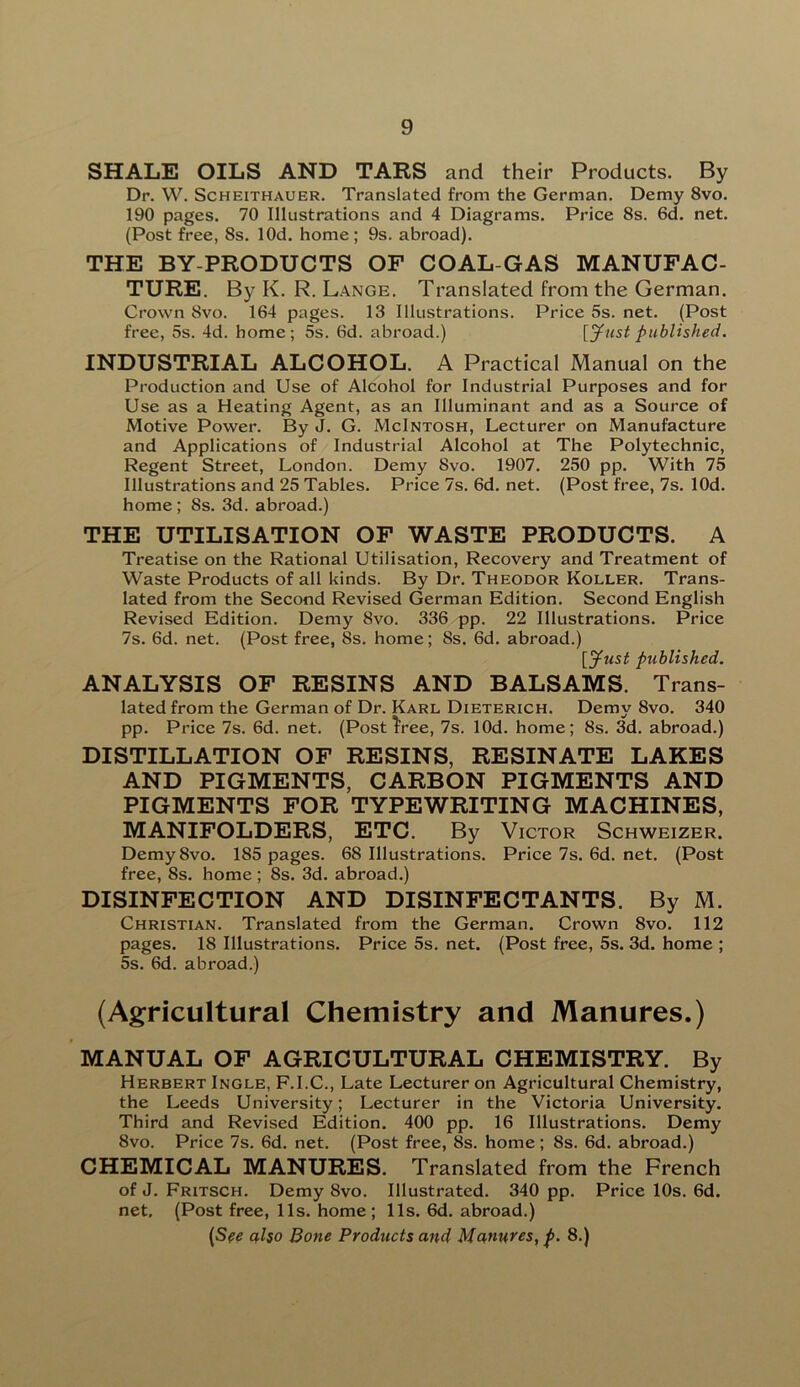 SHALE OILS AND TARS and their Products. By Dr. W. Scheithauer. Translated from the German. Demy 8vo. 190 pages. 70 Illustrations and 4 Diagrams. Price 8s. 6d. net. (Post free, 8s. lOd. home; 9s. abroad). THE BY-PRODUCTS OF COAL-GAS MANUFAC- TURE. By K. R. Lange. Translated from the German. Crown 8vo. 164 pages. 13 Illustrations. Price 5s. net. (Post free, 5s. 4d. home; 5s. 6d. abroad.) [Just published. INDUSTRIAL ALCOHOL. A Practical Manual on the Production and Use of Alcohol for Industrial Purposes and for Use as a Heating Agent, as an Illuminant and as a Source of Motive Power. By J. G. McIntosh, Lecturer on Manufacture and Applications of Industrial Alcohol at The Polytechnic, Regent Street, London. Demy 8vo. 1907. 250 pp. With 75 Illustrations and 25 Tables. Price 7s. 6d. net. (Post free, 7s. lOd. home; 8s. 3d. abroad.) THE UTILISATION OF WASTE PRODUCTS. A Treatise on the Rational Utilisation, Recovery and Treatment of Waste Products of all kinds. By Dr. Theodor Roller. Trans- lated from the Second Revised German Edition. Second English Revised Edition. Demy 8vo. 336 pp. 22 Illustrations. Price 7s. 6d. net. (Post free, 8s. home; 8s. 6d. abroad.) published. ANALYSIS OF RESINS AND BALSAMS. Trans- lated from the German of Dr. Karl Dieterich. Demy 8vo. 340 pp. Price 7s. 6d. net. (Post ^ree, 7s. lOd. home; 8s. 3d. abroad.) DISTILLATION OF RESINS, RESINATE LAKES AND PIGMENTS, CARBON PIGMENTS AND PIGMENTS FOR TYPEWRITING MACHINES, MANIFOLDERS, ETC. By Victor Schweizer. Demy8vo. 185 pages. 68 Illustrations. Price7s.6d.net. (Post free, 8s. home; 8s. 3d. abroad.) DISINFECTION AND DISINFECTANTS. By M. Christian. Translated from the German. Crown 8vo. 112 pages. 18 Illustrations. Price 5s. net. (Post free, 5s. 3d. home ; 5s. 6d. abroad.) (Agricultural Chemistry and Manures.) MANUAL OF AGRICULTURAL CHEMISTRY. By Herbert Ingle, F.I.C., Late Lecturer on Agricultural Chemistry, the Leeds University; Lecturer in the Victoria University. Third and Revised Edition. 400 pp. 16 Illustrations. Demy 8vo. Price 7s. 6d. net. (Post free, 8s. home; 8s. 6d. abroad.) CHEMICAL MANURES. Translated from the French of J. Fritsch. Demy 8vo. Illustrated. 340 pp. Price 10s. 6d. net, (Post free, 11s. home; 11s. 6d. abroad.) (See also Bone Products and Manures, p. 8.)