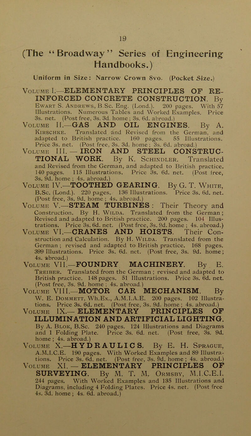 (The “Broadway” Series of Engineering Handbooks.) Uniform in Size: Narrow Crown 8vo. (Pocket Size.) Volume I;—ELEMENTARY PRINCIPLES OF RE- INFORCED CONCRETE CONSTRUCTION. By Ewart S. Andrews, B.Sc. Eng. (Lond.). 200 pages. With 57 Illustrations. Numerous Tables and Worked Examples. Price 3s. net. (Post free, 3s. 3d. home; 3s. 6d. abroad.) Volume II.—GAS AND OIL ENGINES. By A. Kirschke. Translated and Revised from the German, and adapted to British practice. 160 pages. 55 Illustrations. Price 3s. net. (Post free, 3s. 3d. home ; 3s. 6d. abroad.) Volume III. —IRON AND STEEL CONSTRUC- TIONAL WORK. By K. Schindler. Translated and Revised from the German, and adapted to British practice. 140 pages. 115 Illustrations. Price 3s. 6d. net. (Post Iree, 3s. 9d. home ; 4s. abroad.) Volume IV.—TOOTHED GEARING. By G. T. White, B.Sc. (Lond.). 220 pages. 136 Illustrations. Price 3s. 6d. net. (Post free, 3s. 9d. home ; 4s. abroad.) Volume V.—STEAM TURBINES : Their Theory and Construction. By H. Wilda. Translated from the German ; Revised and adapted to British practice. 200 pages. 104 Illus- trations. Price 3s. 6d. net. (Post free, 3s. 9d.home ; 4s. abroad.) Volume VI.—CRANES AND HOISTS. Their Con- struction and Calculation. By H. Wilda. Translated from the German ; revised and adapted to British practice. 168 pages. 399 Illustrations. Price 3s. 6d. net. (Post free, 3s. 9d. home; 4s. abroad.) Volume VII.—FOUNDRY MACHINERY. By E. Treiber. Translated from the German ; revised and adapted to British practice. 148 pages. 51 Illustrations. Price3s.6d.net. (Post free, 3s. 9d. home ; 4s. abroad.) Volume VIII.—MOTOR CAR MECHANISM. By W. E. Dommett, Wh.Ex., A.M.I.A.E. 200 pages. 102 Illustra- tions. Price 3s. 6d. net. (Post free, 3s. 9d. home ; 4s. abroad.) Volume IX.— ELEMENTARY PRINCIPLES OF ILLUMINATION AND ARTIFICIAL LIGHTING. By A. Blok, B.Sc. 240 pages. 124 Illustrations and Diagrams and 1 Folding Plate. Price 3s. 6d. net. (Post free, 3s. 9d. home ; 4s. abroad.) Volume X.—H Y D R A U LI C S. By E. H. Sprague, A.M.I.C.E. 190 pages. With Worked Examples and 89 Illustra- tions. Price 3s. 6d. net. (Post free, 3s. 9d. home ; 4s. abroad.) Volume XI. — ELEMENTARY PRINCIPLES OF SURVEYING. By M. T. M. Ormsby, M.I.C.E.I. 244 pages. With Worked Examples and 135 Illustrations and Diagrams, including 4 Folding Plates. Price 4s. net. (Post free 4s. 3d. home; 4s. 6d. abroad.)