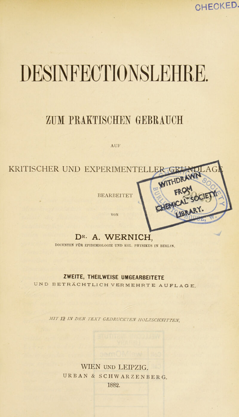 CHECKED ZUM PRAKTISCHEN GEBRAUCH AUF KRITISCHER UND EXPERIMENTEL VON BEARBEITET dr- a. wernich, DOCENTEN FÜR EPIDEMIOLOGIE UND KGL. PHYSIKUS IN BERLIN. ZWEITE, THEILWEISE UMGEARBEITETE UND BETRÄCHTLICH VERMEHRTE AUFLAGE. Mir 12 IN DEN TEXT GEDRUCKTEN HOLZSCHNITTEN. WIEN UND LEIPZIG. URBAN & SCHWARZENBERG. 1882.