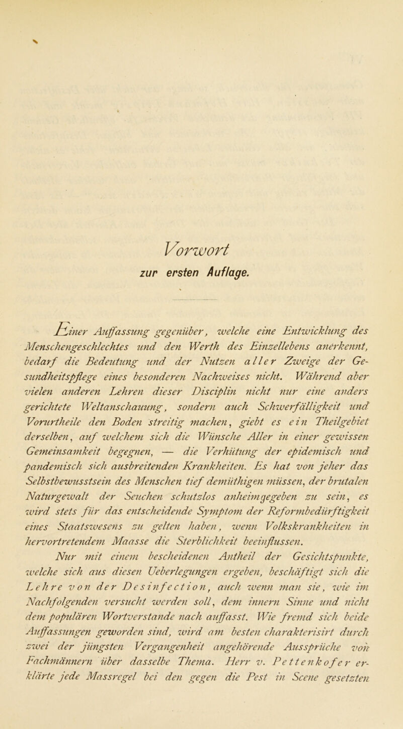 zur ersten Auflage. JvLiner Auffassung gegenüber, welche eine Entwicklung des Menschengeschlechtes und den Werth des Einzellebens anerkennt, bedarf die Bedeutung und der Nutzen aller Zweige der Ge- sundheitspflege eines besonderen Nachweises nicht. Während aber vielen anderen Lehren dieser Disciplin nicht nur eine anders gerichtete Weltanschauung, sondern auch Schwerfälligkeit und Vorurtheile den Boden streitig machen, giebt es ein Theilgebiet derselben, auf welchem sich die Wünsche Aller in einer gewissen Gemeinsamkeit begegnen, — die Verhütung der epidemisch und pandemisch sich ausbreitenden Krankheiten. Es hat von jeher das Selbstbewusstsein des Menschen tief demiithigen müssen, der brutalen Naturgewalt der Seuchen schutzlos anheim gegeben zu sein, es wird stets für das entscheidende Symptom der Reformbedürftigkeit eines Staatswesens zu gelten haben, wenn Volkskrankheiten in hervortretendem Maasse die Sterblichkeit beeinflussen. Nur mit einem bescheidenen Antheil der Gesichtspunkte, welche sich aus diesen Ueberlegungen ergeben, beschäftigt sich die Lehre von der Desinfection, auch wenn man sie, wie im Nachfolgenden versucht werden soll, dem Innern Sinne und nicht dem populären Wortverstande nach auffasst. Wie fremd sich beide Auffassungen gewoi'den sind, wird am besten charakterisirt durch zwei der jüngsten Vergangenheit angehörende Aussprüche von Fachmännern über dasselbe Thema. Herr v. Pettenkofer er- klärte jede Massrcgel bei den gegen die Pest in Scene gesetzten