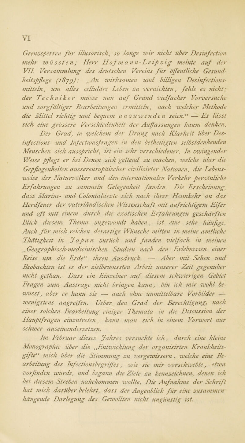 YI Grenzsperren für illusorisch, so lange wir nicht über Desinfection mehr wüssten; Herr Hofmann-Leipzig mehlte auf der VII Versammlung des deutschen Vereins für öffentliche Gesund- heitspflege (1879): „An wirksamen und billigen Desinfections- mitteln, um alles celhdäre Leben zu vernichten, fehle es nicht; der Techniker müsse nun auf Grund vielfacher Vorversuche und sorgfältiger Bearbeitungen ermitteln, nach welcher Methode die Mittel richtig und bequem an zuwenden seien.“ — Es lässt sich eine grössere Verschiedenheit der Auffassungen kaum denken. Der Grad, in welchem der Drang nach Klarheit über Des- infections- und Infectionsfragen in den betheiligten selbstdenkenden Menschen sich ausspricht, ist ein sehr verschiedener. In zwingender Weise pflegt er bei Denen sich geltend zu machen, welche über die Gepflogenheiten aussereuropäischer civilisirter Nationen, die Lebens- weise der Naturvölker und den internationalen Verkehr persönliche Erfahrungen zu sammeln Gelegenheit fanden. Die Erscheinung, dass Marine- und Colonialärzte sich nach ihrer Heimkehr an das Herdfeuer der vaterländischen Wissenschaft mit aufrichtigem Eifer und oft mit einem durch die exotischen Erfahrungen geschärften Blick diesem Thema zugewandt haben, ist eine sehr häufige, Auch für mich reichen derartige Wünsche mitten in meine amtliche Thätigkeit in Japan zurück und fanden vielfach in meinen ,, Geographisch-medicinischen Studien nach den Erlebnissen einer Reise um die Erde“ ihren Ausdruck. — Aber mit Sehen und Beobachten ist es der zielbewussten Arbeit unserer Zeit gegenüber nicht gethan. Dass ein Einzelner auf diesem schzvierigen Gebiet Fragen zum Austrage nicht bringen kann, bin ich mir wohl be- wusst, aber er kann sie — auch ohne unmittelbare Vorbilder — wenigstens angreifen. Geber den Grad der Berechtigung, nach einer solchen Bearbeitung einiger Themata in die Discussion der Hauptfragen einzutreten, kann man sich in einem Vorzvort nur schzver auseinandersetzen. Im Februar dieses Jahres versuchte ich, durch eine kleine Monographie über die ,,Entwicklung der organisirten Krankheits- gifte“ mich über die Stimmung zu vergewissern , zvelche eine Be- arbeitung des Infectionsbegriffes, zvie sie mir vorschzvebte, etzva vorfinden würde, und begann die Ziele zu kennzeichnen, denen ich bei diesem Streben nahekommen zvollte. Die Aufnahme der Schrift hat mich darüber belehrt, dass der Augenblick für eine zusammen■ hängende Darlegung des Gewollten nicht ungünstig ist.