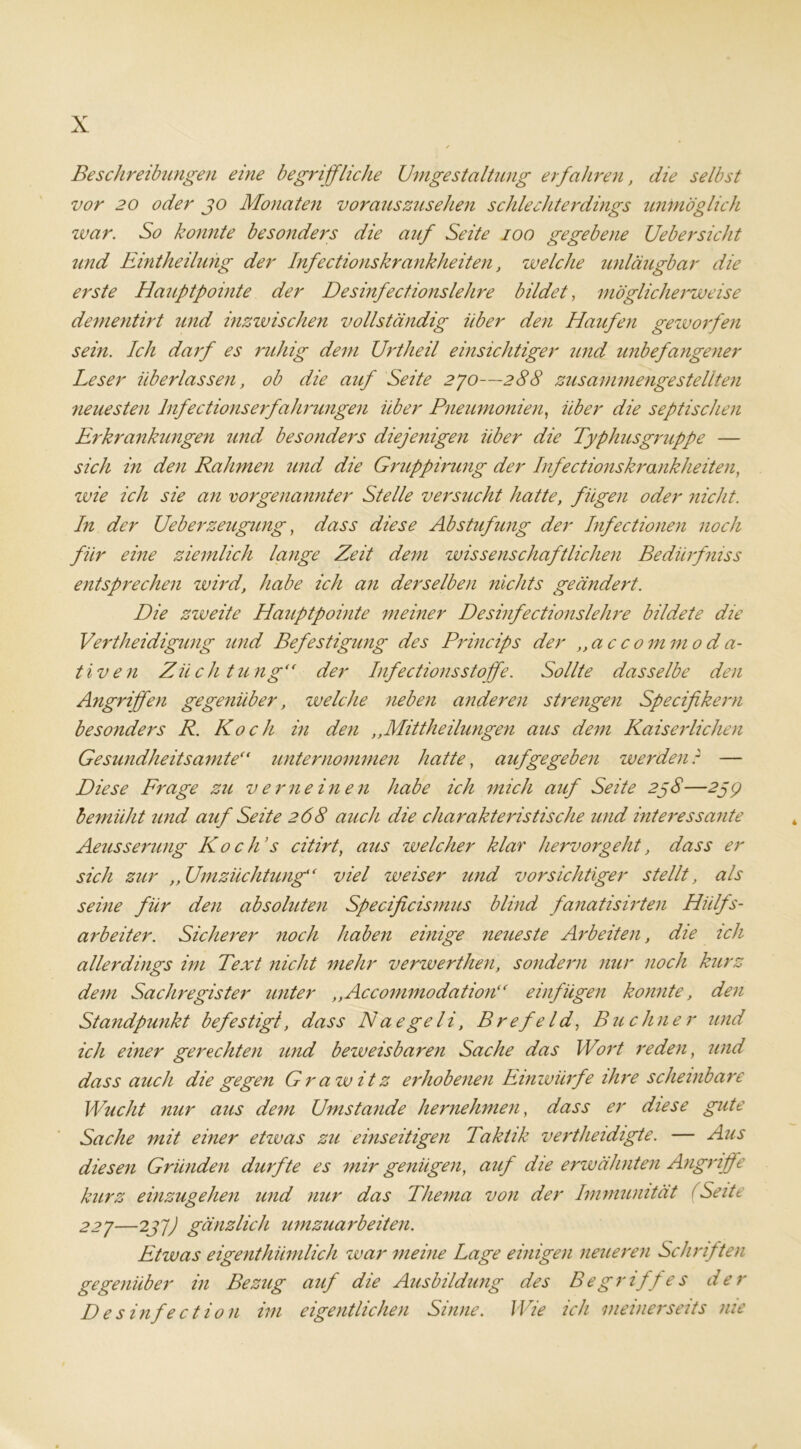 Beschreibungen eine begriffliche Umgestaltung erfahren, die selbst vor 20 oder jo Monaten vorauszusehen schlechterdings unmöglich zvar. So konnte besonders die auf Seite ioo gegebene Uebersicht und Eintheilung der Infectionskrankheiten, welche unläugbar die erste Hauptpointe der Desinfectionslehre bildet, möglicherweise dementirt und inzwischen vollständig über den Haufen geworfen sein. Ich darf es ruhig dem Urtheil einsichtiger und unbefangener Leser überlassen, ob die auf Seite 270—288 zusammengestellten neuesten lnfectionserfahrungen über Pneumonien, über die septischen Erkrankungen und besonders diejenigen über die Typhusgruppe — sich in den Rahmen und die Gruppirung der Infectionskrankheiten, wie ich sie an vorgenannter Stelle versucht hatte, fügen oder nicht. In der Ueberzeugung, dass diese Abstufung der Infectionen noch für eine ziemlich lange Zeit dem zvissenschaftlichen Bediirfniss entsprechen wird, habe ich an derselben nichts geändert. Die zweite Hauptpointe meiner Desinfectionslehre bildete die Verteidigung und Befestigung des Princips der ,,ac commo d a- tiven Züchtung“ der Infections Stoffe. Sollte dasselbe den Angriffen gegenüber, welche neben anderen strengen Specifikern besonders R. Koch in den ,,Mittheilungen aus dem Kaiserlichen Gesundheitsamte“ unternommen hatte, auf ge geben werdenr — Diese Frage zu verneinen habe ich mich auf Seite 2ßS—259 bevniiht und auf Seite 268 auch die charakteristische und interessante Aeusserung Ko c JTs citirt, aus welcher klar hervor gellt, dass er sich zur ,, Umzüchtung“ viel weiser und vorsichtiger stellt, als seine für den absoluten Specificismus blind fanatisirten Hilfs- arbeiter. Sicherer noch haben einige neueste Arbeiten, die ich allerdings im Text nicht mehr verwerthen, sondern nur noch kurz dem Sachregister unter ,,Accommodation“ einfügen konnte, den Standpunkt befestigt, dass Naegeli, BrefeId, Büchner und ich einer gerechten und bezveisbaren Sache das Wort reden, und dass auch die gegen Grawitz erhobenen Einwürfe ihre scheinbare Wucht nur aus dem Umstande hernehmen, dass er diese gute Sache mit einer etwas zu einseitigen Taktik verteidigte. — Aus diesen Gründen durfte es mir genügen, auf die erwähnten Angriffe kurz einzugehen und nur das Thema von der Immunität (Seite 227—2jj) gänzlich umzuarbeiten. Etwas eigenthiimlich war meine Lage einigen neueren Schriften gegenüber in Bezug auf die Ausbildung des Be griff e s der D e s infe ct ion im eigentlichen Sinne. Wie ich meinerseits nie