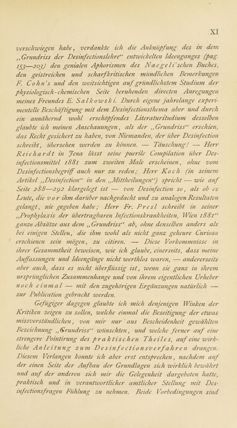 verschwiegen habe, verdankte ich die Anknüpfung des in dem Grundriss der Desinfectionslehre“ entwickelten Ideenganges (pag. jjj—20j) den genialen Aphorismen des Naegeli sehen Buches, den geistreichen und scharfkritischen mündlichen Bemerkungen F. Cohn’s imd den weitsichtigen auf gründlichstem Studium der physiologisch - chemischen Seite beruhenden directen Anregungen meines Freundes E. Salkowski. Durch eigene jahrelange experi- mentelle Beschäftigung mit dem Desinfectionsthema aber und durch ein annähernd wohl erschöpfendes Literaturstudium desselben glaubte ich meinen Anschauungen, als der ,, Grundriss“ erschien, das Recht gesichert zu haben, von Niemanden, der über Desinfection schreibt, übersehen werden zu können. — Täuschung! — Herr Reichardt in Jena lässt seine puerile Compilation über Des- infectionsmittel 1881 zum zweiten Male erscheinen, ohne vom Desinfectionsbegriff auch nur zu reden; Herr Koch (in seinem Artikel ,,Desinfection“ in den ,,Mittheilungen“) spricht — wie auf Seite 288 —292 klar gelegt ist — von Desinfection so, als ob es Leute, die vor ihm darüber nachgedacht und zu analogen Resultaten gelangt, nie gegeben habe; Herr Fr. Presl schreibt in seiner ,,Prophylaxis der übertragbaren Infectionskrankheiten, Wien 1881“ ganze Absätze aus dem ,, Grundriss“ ab, ohne denselben anders als bei einigen Stellen, die ihm wohl als nicht ganz geheure Curiosa erschienen sein mögen, zu citiren. — Diese Vorkommnisse in ihrer Gesammtheit beweisen, wie ich glaube, einerseits, dass meine Auffassungen und Ideengänge nicht werthlos waren, — andererseits aber auch, dass es nicht überflüssig ist, wenn sie ganz in ihrem ursprünglichen Zusammenhänge und von ihrem eigentlichen Urheber noch e inmal — mit den zugehörigen Ergänzungen natürlich — zur Publication gebracht werden. Gefügiger dagegen glaubte ich mich denjenigen Winken der Kritiken zeigen zu sollen, welche einmal die Beseitigung der etwas missverständlichen, von mir nur aus Bescheidenheit gewählten Bezeichnung t, Grundriss“ wünschten, und welche ferner auf eine strengere Pointirung des praktischen Th eile s, auf eine wirk- liche Anle itung zum D e s in f e c t i o n sv e rfa hren drangen. Diesem Verlangen konnte ich aber erst entsprechen, nachdem auf der einen Seite der Aufbau der Grundlagen sich wirklich bewährt und auf der anderen sich mir die Gelegenheit dargeboten hatte, praktisch und in verantwortlicher amtlicher Stellung mit Des- infectionsfragen Fühlung zu nehmen. Beide Vorbedingungen sind