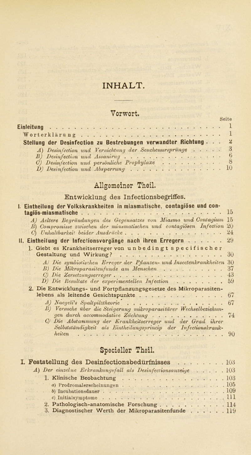INHALT. Vorwort. Seite Einleitung 1 Worterklärung . . 1 Stellung der Desinfection zu Bestrebungen verwandter Richtung ... ü A) Desinfection und Vernichtung der Seuchenursprünge & BJ Desinfection und Assanirug CJ Desinfection und persönliche Prophylaxe 8 DJ Desinfection und Absperrung 1Ö Allgemeiner Theil. Entwicklung des Infectionsbegriffes. I. Einteilung der Volkskrankheiten in miasmatische, contagiöse und con- tagiös-miasmatische 15 A) Aeltere Begründungen des Gegensatzes von Miasma und Contagium 15 B) Compromisse zwischen der miasmatischen und contagiösen Infection 20 O) Unhaltbarkeit beider Ausdrücke 24 II. Eintheilung der Infectionsvorgänge nach ihren Erregern 29 1. Giebt es Krankheitserreger von unbedingt specifischer Gestaltung und Wirkung? 30 A) Die symbiotischen Erreger der Pflanzen- und Insectenkrankheiten 30 B) Die Mikroparasitenfunde am Menschen 37 C) Die Zer Setzungserreger 43 D) Die Resultate der experimentellen Infection 59 2. Die Entwicklungs- und Fortpflanzungsgesetze des Mikroparasiten- lebens als leitende Gesichtspunkte 67 * A) NaegelPs Spaltpilztheorie 67 BJ Versuche über die Steigerung mikroparasitärer Wechselbeziehun- gen durch accommodative Züchtung 74 Cj Die Abstammung der Krankheitserreger und der Grad ihrer Selbstständigkeit als Eintheilungsprincip der Infectionskrank- heiten 90 Specieller Theil. I. Feststellung des Desinfectionsbedürfnisses 103 A) Der einzelne Erkrankungsfall als Desinfectionsanzeige 103 1. Klinische Beobachtung . 103 a) Prodromalerscheinungen ... 105 b) Incubationsdauer 109 c) Initial Symptome 111 2. Pathologisch-anatomische Forschung 114 3. Diagnostischer Werth der Mikroparasitenfunde 119