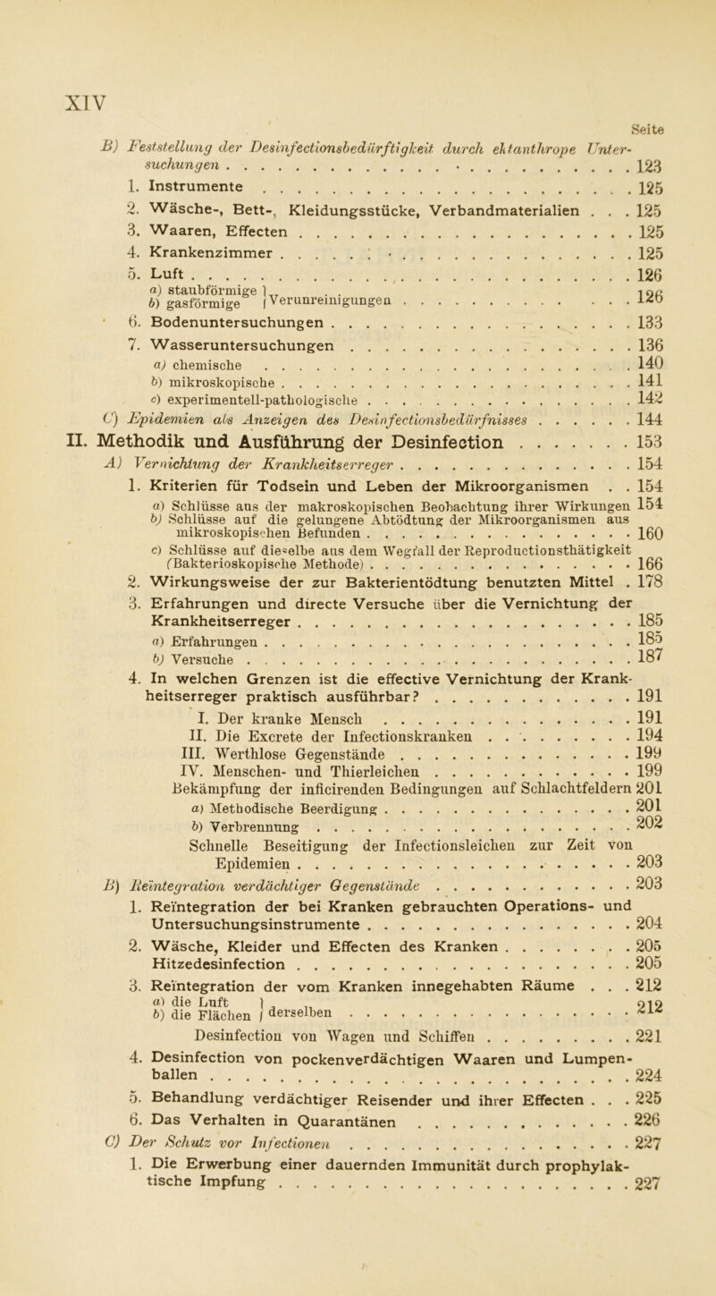 XTV Seite B) Feststellung der DesinfectionsbedürftigJceit durch ehtanthrope Unter- suchungen 123 1. Instrumente 125 2. Wäsche-, Bett-, Kleidungsstücke, Verbandmaterialien . . . 125 3. Waaren, Effecten 125 4. Krankenzimmer ; • 125 5. Luft 126 а) staubförmige 1 _ . . i no б) gasförmige (Verunreinigungen 6. Bodenuntersuchungen 133 7. Wasseruntersuchungen 136 a) chemische 140 b) mikroskopische 141 c) experimentell-pathologische 142 C) Epidemien als Anzeigen des Desinfectionsbedürfnisses 144 II. Methodik und Ausführung der Desinfection 153 A) Vernichtung der Krankheitserreger 154 1. Kriterien für Todsein und Leben der Mikroorganismen . . 154 «) Schlüsse aus der makroskopischen Beobachtung ihrer Wirkungen 154 bj Schlüsse auf die gelungene Abtödtung der Mikroorganismen aus mikroskopischen Befunden 160 c) Schlüsse auf die=elbe aus dem Wegfall der Reproductionsthätigkeit fBakterioskopische Methode) 166 2. Wirkungsweise der zur Bakterientödtung benutzten Mittel . 178 3. Erfahrungen und directe Versuche über die Vernichtung der Krankheitserreger 185 a) Erfahrungen 185 b) Versuche . . . . 187 4. In welchen Grenzen ist die effective Vernichtung der Krank- heitserreger praktisch ausführbar? 191 I. Der kranke Mensch 191 II. Die Excrete der Infectionskranken . 194 III. Werthlose Gegenstände 199 IV. Menschen- und Thierleichen 199 Bekämpfung der inficirenden Bedingungen auf Schlachtfeldern 201 a) Methodische Beerdigung 201 b) Verbrennung 202 Schnelle Beseitigung der Infectionsleiclien zur Zeit von Epidemien 203 B) Reintegration verdächtiger Gegenstände 203 1. Reintegration der bei Kranken gebrauchten Operations- und Untersuchungsinstrumente 204 2. Wäsche, Kleider und Effecten des Kranken 205 Hitzedesinfection 205 3. Reintegration der vom Kranken innegehabten Räume . . .212 a) die Luft 1 , 919 b) die Flächen I derselben Desinfection von Wagen und Schiffen 221 4. Desinfection von pocken verdächtigen Waaren und Lumpen- ballen 224 5. Behandlung verdächtiger Reisender und ihrer Effecten . . . 225 6. Das Verhalten in Quarantänen 226 C) Der Schutz vor Infectionen 227 1. Die Erwerbung einer dauernden Immunität durch prophylak- tische Impfung 227