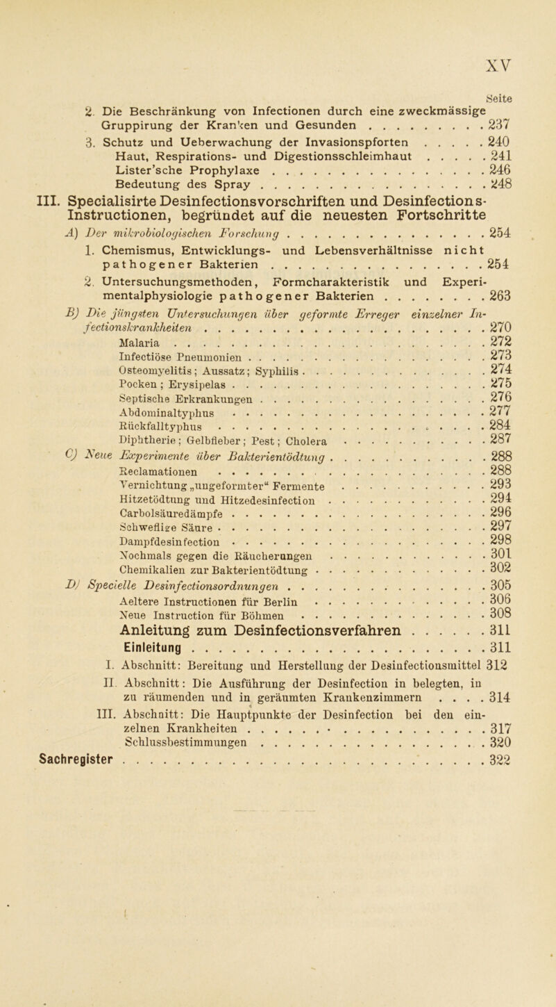 Seite 2. Die Beschränkung von Infectionen durch eine zweckmässige Gruppirung der Kranken und Gesunden 237 3. Schutz und Ueberwachung der Invasionspforten 240 Haut, Respirations- und Digestionsschleimhaut 241 Lister’sche Prophylaxe 246 Bedeutung des Spray 248 III. Specialisirte DesinfectionsVorschriften und Desinfection s- Instructionen, begründet auf die neuesten Fortschritte Ä) Der mikrobiologischen Forschung 254 1. Chemismus, Entwicklungs- und Lebensverhältnisse nicht pathogener Bakterien 254 2, Untersuchungsmethoden, Formcharakteristik und Experi- mentalphysiologie pathogener Bakterien 263 B) Die jüngsten Untersuchungen über geformte Erreger einzelner In- fectionskranhheiten 270 Malaria 272 Infectiöse Pneumonien 273 Osteomyelitis; Aussatz; Syphilis 2/4 Pocken; Erysipelas 275 Septische Erkrankungen 276 Abdominaltyphus 277 Rückfalltyphus . . . . . 284 Diphtherie ; Gelbfieber ; Pest; Cholera 287 C) Neue Experimente über Bakterientödtung 288 Reclamationen 288 Vernichtung „ungeformter“ Fermente 293 Hitzetödtung und Hitzedesinfection 294 Carboisäuredämpfe 296 Schweflige Säure 29 / Dampfdesinfection 298 Nochmals gegen die Räucherungen 301 Chemikalien zur Bakterientödtung 302 DJ Specielle Desinfectionsordnungen 305 Aeltere Instructionen für Berlin 306 Neue Instruction für Böhmen 308 Anleitung zum Desinfections verfahren 311 Einleitung 311 I. Abschnitt: Bereitung und Herstellung der Desinfectionsmittel 312 II. Abschnitt: Die Ausführung der Desinfection in belegten, in zu räumenden und in geräumten Krankenzimmern .... 314 «i III. Abschnitt: Die Hauptpunkte der Desinfection bei den ein- zelnen Krankheiten • 317 Schlussbestimmungen 320 Sachregister 322