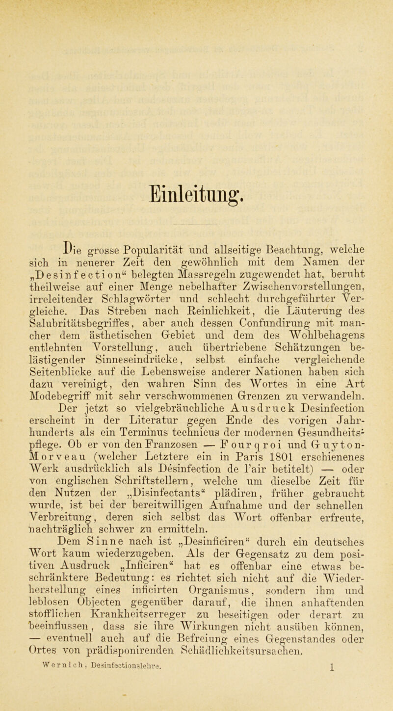 Einleitung. Die grosse Popularität und allseitige Beachtung, welche sich in neuerer Zeit den gewöhnlich mit dem Namen der „Desinfection“ belegten Massregeln zugewendet hat, beruht theilweise auf einer Menge nebelhafter Zwischenvorstellungen, irreleitender Schlagwörter und schlecht durchgeführter Ver- gleiche. Das Streben nach Peinlichkeit, die Läuterung des Salubritätsbegriffes, aber auch dessen Confundirung mit man- cher dem ästhetischen Gebiet und dem des Wohlbehagens entlehnten Vorstellung, auch übertriebene Schätzungen be- lästigender Sinneseindrücke, selbst einfache vergleichende Seitenblicke auf die Lebensweise anderer Nationen haben sich dazu vereinigt, den wahren Sinn des Wortes in eine Art Modebegriff mit sehr verschwommenen Grenzen zu verwandeln. Der jetzt so vielgebräuchliche Ausdruck Desinfection erscheint in der Literatur gegen Ende des vorigen Jahr- hunderts als ein Terminus technicus der modernen Gesundheits- pflege. Ob er von den Franzosen — Fourqroi und Guyton- Morveau (welcher Letztere ein in Paris 1801 erschienenes Werk ausdrücklich als Desinfection de l’air betitelt) — oder von englischen Schriftstellern, welche um dieselbe Zeit für den Nutzen der „Disinfectants“ plädiren, früher gebraucht wurde, ist bei der bereitwilligen Aufnahme und der schnellen Verbreitung, deren sich selbst das Wort offenbar erfreute, nachträglich schwer zu ermitteln. Dem Sinne nach ist „Desinficiren“ durch ein deutsches Wort kaum wiederzugeben. Als der Gegensatz zu dem posi- tiven Ausdruck „Inficiren“ hat es offenbar eine etwas be- schränktere Bedeutung: es richtet sich nicht auf die Wieder- herstellung eines inficirten Organismus, sondern ihm und leblosen Objecten gegenüber darauf, die ihnen anhaftenden stofflichen Krankheitserreger zu beseitigen oder derart zu beeinflussen , dass sie ihre Wirkungen nicht ausüben können, — eventuell auch auf die Befreiung eines Gegenstandes oder Ortes von prädisponirenden Schädlichkeitsursachen. W e r n i c h , Desmfectionslelrre.