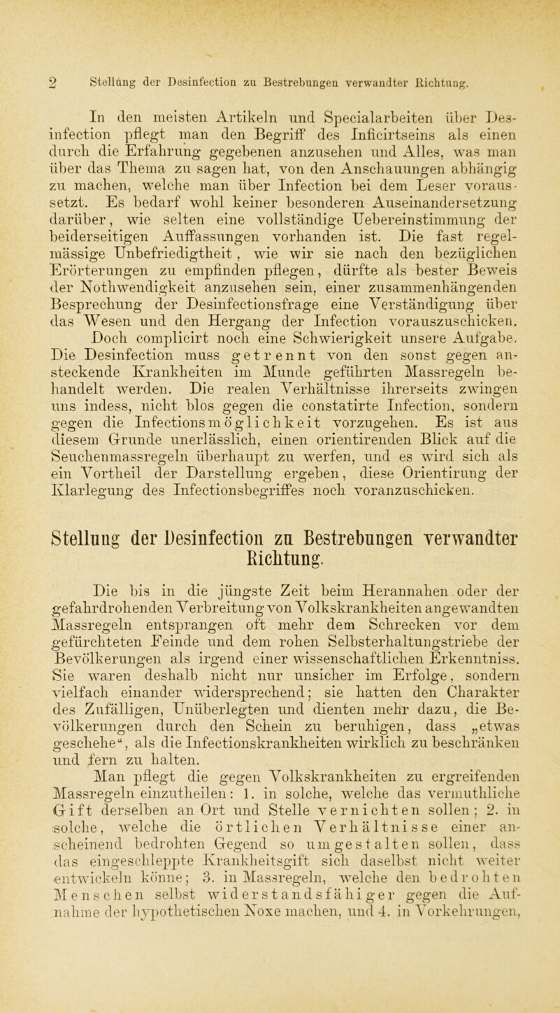 In den meisten Artikeln und Specialarbeiten über Des- infection pflegt man den Begriff des Inficirtseins als einen durch die Erfahrung gegebenen anzusehen und Alles, was man über das Thema zu sagen hat, von den Anschauungen abhängig zu machen, welche man über Infection bei dem Leser voraus- setzt. Es bedarf wohl keiner besonderen Auseinandersetzung darüber, wie selten eine vollständige Uebereinstimmung der beiderseitigen Auffassungen vorhanden ist. Die fast regel- mässige Unbefriedigtheit, wie wir sie nach den bezüglichen Erörterungen zu empfinden pflegen, dürfte als bester Beweis der Nothwendigkeit anzusehen sein, einer zusammenhängenden Besprechung der Desinfectionsfrage eine Verständigung über das Wesen und den Hergang der Infection vorauszuschicken. Doch complicirt noch eine Schwierigkeit unsere Aufgabe. Die Desinfection muss getrennt von den sonst gegen an- steckende Krankheiten im Munde geführten Massregeln be- handelt werden. Die realen Verhältnisse ihrerseits zwingen uns indess, nicht blos gegen die constatirte Infection, sondern gegen die Infectionsmöglichkeit vorzugehen. Es ist aus diesem Grunde unerlässlich, einen orientirenden Blick auf die Seuchenmassregeln überhaupt zu werfen, und es wird sich als ein Vortheil der Darstellung ergeben, diese Orientirung der Klarlegung des Infectionsbegriffes noch voranzuschicken. Stellung der Desinfection zn Bestrebungen verwandter Richtung. Die bis in die jüngste Zeit beim Herannahen. oder der gefahrdrohenden Verbreitung von Volkskrankheiten angewandten Massregeln entsprangen oft mehr dem Schrecken vor dem gefürchteten Eeinde und dem rohen Selbsterhaltungstriebe der Bevölkerungen als irgend einer wissenschaftlichen Erkenntniss. Sie waren deshalb nicht nur unsicher im Erfolge, sondern vielfach einander widersprechend; sie hatten den Charakter des Zufälligen, Unüberlegten und dienten mehr dazu, die Be- völkerungen durch den Schein zu beruhigen, dass „etwas geschehe“, als die Infectionskranklieiten wirklich zu beschränken und fern zu halten. Man pflegt die gegen Volkskrankheiten zu ergreifenden Massregeln einzutheilen: 1. in solche, welche das vermuthliche Gift derselben an Ort und Stelle vernichten sollen; 2. in solche, welche die örtlichen Verhältnisse einer an- scheinend bedrohten Gegend so um gestalten sollen, dass das eingeschleppte Krankheitsgift sich daselbst nicht weiter entwickeln könne; 3. in Massregeln, welche den bedrohten Menschen selbst widerstandsfähiger gegen die Auf- nahme der hypothetischen Koxe machen, und 4. in Vorkehrungen,