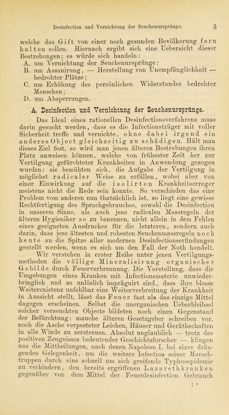 welche das Grift von einer noch gesunden Bevölkerung fern halten sollen. Hiernach ergibt sich eine Uebersioht dieser Bestrebungen; es würde sich handeln: A. um Vernichtung der Seuchenursprünge; B. um Assanirung, — Herstellung von Unempfänglichkeit — bedrohter Plätze; C. um Erhöhung des persönlichen Widerstandes bedrohter Menschen; I). um Absperrungen. A. Desinfection und Vernichtung der Seuchenursprünge. Das Ideal eines rationellen Desinfectionsverfahrens muss darin gesucht werden, dass es die Infectionsträger mit voller Sicherheit treffe und vernichte, ohne dabei irgend ein anderes Object gleichzeitig zu schädigen. Hält man dieses Ziel fest, so wird man jenen älteren Bestrebungen ihren Platz an weisen können, welche von frühester Zeit her zur Vertilgung gefürchteter Krankheiten in Anwendung gezogen wurden: sie bemühten sich, die Aufgabe der Vertilgung in möglichst radicaler Weise zu erfüllen, wobei aber von einer Einwirkung auf die isolirten Krankheitserreger meistens nicht die Bede sein konnte. So verschieden das eine Problem vom anderen nun thatsäclilich ist, so liegt eine gewisse Bechtfertigung des Sprachgebrauches, sowohl die Desinfection in unserem Sinne, als auch jene radicalen Massregeln der älteren Hygieniker so zu benennen, nicht allein in dem Fehlen eines geeigneten Ausdruckes für die letzteren, sondern auch darin, dass jene ältesten und rohesten Seuchenmassregeln noch heute an die Spitze aller modernen Desinfectionserfindungen gestellt werden, wenn es sich um den Fall der Noth handelt. Wir verstehen in erster Beihe unter jenen Vertilgungs- methoden die völlige Min eralisir ung organischer Gebilde durch Feuerverbrennung. Die Vorstellung, dass die Umgebungen eines Kranken mit Infectionsmaterie unwieder- bringlich und so unlöslich imprägnirt sind, dass ihre blosse Weiterexistenz unfehlbar eine Weiterverbreitung der Krankheit in Aussicht stellt, lässt das F euer fast als das einzige Mittel dagegen erscheinen. Selbst die unorganischen Ueberbleibsel solcher verseuchten Objecte bildeten noch einen Gegenstand der Befürchtung: manche älteren Gesetzgeber schreiben vor, noch die Asche verpesteter Leichen, Häuser und Geräthschaften in alle Winde zu zerstreuen. Absolut unglaublich — trotz des positiven Zeugnisses bedeutender Geschichtsforscher — klingen uns die Mittheilungen, nach denen Napoleon I. bei einer drän- genden Gelegenheit, um die weitere Infection seiner Marsch- truppen ^ durch eine schnell um sich greifende Typhusepidemie zu verhindern, den bereits ergriffenen Lazaretlikranken gegenüber von dem Mittel der Feuerdesinfection Gebrauch