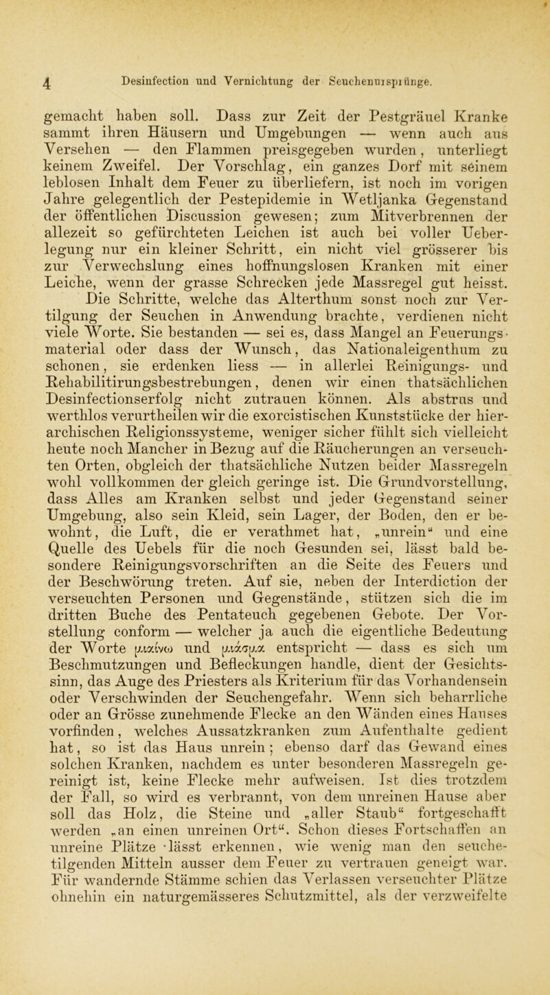gemacht haben soll. Dass zur Zeit der Pestgräuel Kranke sammt ihren Häusern und Umgehungen — wenn auch aus Versehen — den Flammen preisgegeben wurden, unterliegt keinem Zweifel. Der Vorschlag, ein ganzes Dorf mit seinem leblosen Inhalt dem Feuer zu überliefern, ist noch im vorigen Jahre gelegentlich der Pestepidemie in Wetljanka Gegenstand der öffentlichen Discussion gewesen; zum Mitverbrennen der allezeit so gefürchteten Leichen ist auch bei voller Ueber- legung nur ein kleiner Schritt, ein nicht viel grösserer bis zur Verwechslung eines hoffnungslosen Kranken mit einer Leiche, wenn der grasse Schrecken jede Massregel gut heisst. Die Schritte, welche das Alterthum sonst noch zur Ver- tilgung der Seuchen in Anwendung brachte, verdienen nicht viele Worte. Sie bestanden — sei es, dass Mangel an Feuerungs- material oder dass der Wunsch, das Nationaleigenthum zu schonen, sie erdenken liess — in allerlei Reinigungs- und Rehabilitirungsbestrebungen, denen wir einen that sächlichen Desinfectionserfolg nicht Zutrauen können. Als abstrus und werthlos verurtheilen wir die exorcistischen Kunststücke der hier- archischen Religionssysteme, weniger sicher fühlt sich vielleicht heute noch Mancher in Bezug auf die Räucherungen an verseuch- ten Orten, obgleich der tliatsächliche Nutzen beider Massregeln wohl vollkommen der gleich geringe ist. Die Grundvorstellung, dass Alles am Kranken selbst und jeder Gegenstand seiner Umgebung, also sein Kleid, sein Lager, der Boden, den er be- wohnt, die Luft, die er verathmet hat, „unrein14 und eine Quelle des Uebels für die noch Gesunden sei, lässt bald be- sondere Reinigungsvorschriften an die Seite des Feuers und der Beschwörung treten. Auf sie, neben der Interdiction der verseuchten Personen und Gegenstände, stützen sich die im dritten Buche des Pentateuch gegebenen Gebote. Der Vor- stellung conform — welcher ja auch die eigentliche Bedeutung der Worte [xtyivto und (xiasixa entspricht — dass es sich um Beschmutzungen und Befleckungen handle, dient der Gesichts- sinn, das Auge des Priesters als Kriterium für das Vorhandensein oder Verschwinden der Seuchengefahr. Wenn sich beharrliche oder an Grösse zunehmende Flecke an den Wänden eines Hauses vorfinden, welches Aussatzkranken zum Aufenthalte gedient hat, so ist das Haus unrein ; ebenso darf das Gewand eines solchen Kranken, nachdem es unter besonderen Massregeln ge- reinigt ist, keine Flecke mehr aufweisen. Ist dies trotzdem der Fall, so wird es verbrannt, von dem unreinen Hause aber soll das Holz, die Steine und „aller Staub“ fortgeschafft werden „an einen unreinen Ortu. Schon dieses Fortschaffen an unreine Plätze -lässt erkennen, wie wenig man den seuche- tilgenden Mitteln ausser dem Feuer zu vertrauen geneigt war. Für wandernde Stämme schien das Verlassen verseuchter Plätze ohnehin ein naturgemässeres Schutzmittel, als der verzweifelte