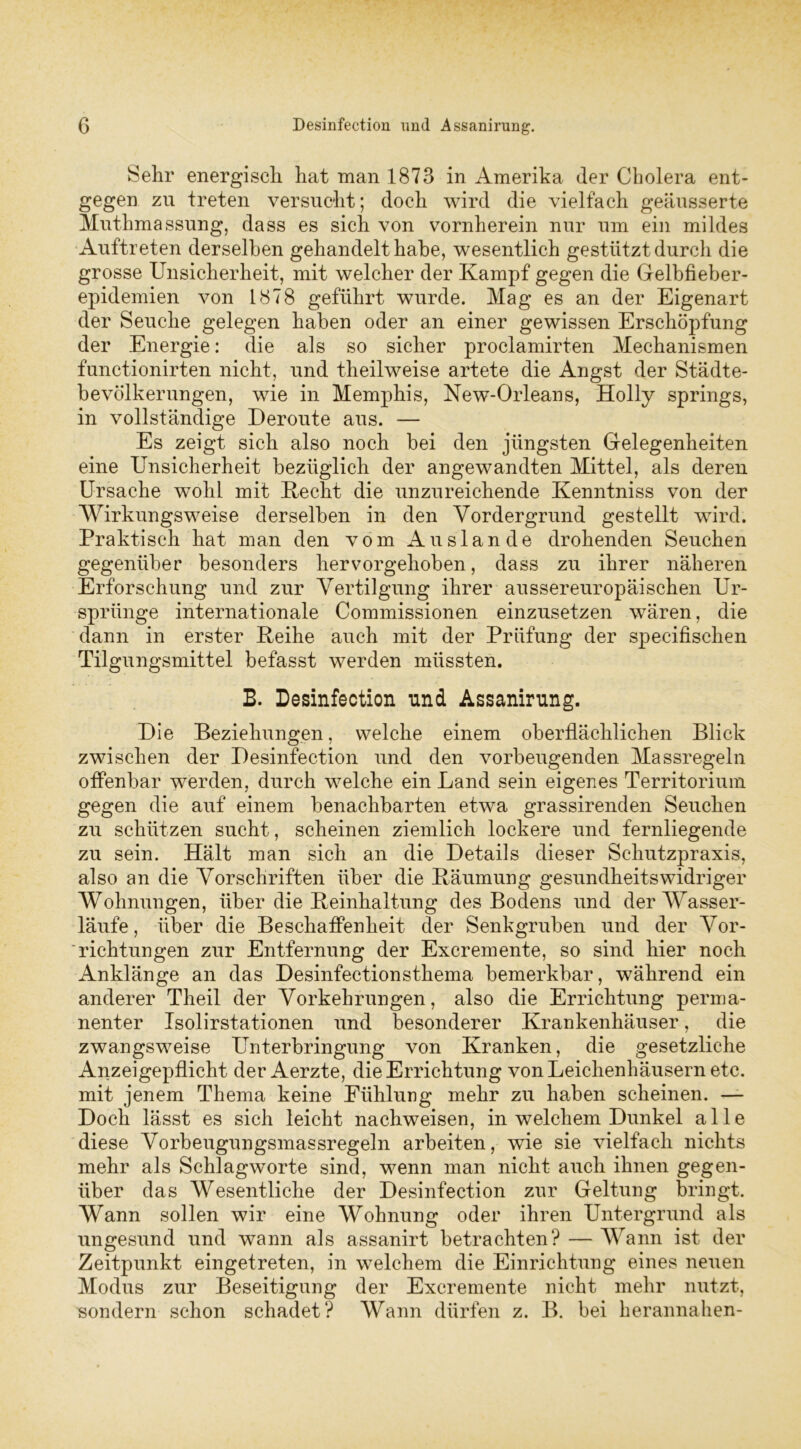 Sehr energisch hat man 1873 in Amerika der Cholera ent- gegen zu treten versucht; doch wird die vielfach geäusserte Muthmassung, dass es sich von vornherein nur um ein mildes Auftreten derselben gehandelt habe, wesentlich gestützt durch die grosse Unsicherheit, mit welcher der Kampf gegen die Gelbfieber- epidemien von 1878 geführt wurde. Mag es an der Eigenart der Seuche gelegen haben oder an einer gewissen Erschöpfung der Energie: die als so sicher proclamirten Mechanismen functionirten nicht, und theilweise artete die Angst der Städte- bevölkerungen, wie in Memphis, New-Orleans, Holly springs, in vollständige Deroute aus. — Es zeigt sich also noch bei den jüngsten Gelegenheiten eine Unsicherheit bezüglich der angewandten Mittel, als deren Ursache wohl mit Recht die unzureichende Kenntniss von der Wirkungsweise derselben in den Vordergrund gestellt wird. Praktisch hat man den vom Auslande drohenden Seuchen gegenüber besonders hervorgehoben, dass zu ihrer näheren Erforschung und zur Vertilgung ihrer aussereuropäischen Ur- sprünge internationale Commissionen einzusetzen wären, die dann in erster Reihe auch mit der Prüfung der specifisehen Tilgungsmittel befasst werden müssten. B. Desinfection nnd Assanirnng. Die Beziehungen, welche einem oberflächlichen Blick zwischen der Desinfection und den vorbeugenden Massregeln offenbar werden, durch welche ein Land sein eigenes Territorium gegen die auf einem benachbarten etwa grassirenden Seuchen zu schützen sucht, scheinen ziemlich lockere und fernliegende zu sein. Hält man sich an die Details dieser Schutzpraxis, also an die Vorschriften über die Räumung gesundheitswidriger Wohnungen, über die Reinhaltung des Bodens und der Wasser- läufe , über die Beschaffenheit der Senkgruben und der Vor- richtungen zur Entfernung der Excremente, so sind hier noch Anklänge an das Desinfectionsthema bemerkbar, während ein anderer Theil der Vorkehrungen, also die Errichtung perma- nenter Isolirstationen und besonderer Krankenhäuser, die zwangsweise Unterbringung von Kranken, die gesetzliche Anzeigepflicht der Aerzte, die Errichtung von Leichenhäusern etc. mit jenem Thema keine Fühlung mehr zu haben scheinen. — Doch lässt es sich leicht nachweisen, in welchem Dunkel alle diese Vorbeugungsmassregeln arbeiten, wie sie vielfach nichts mehr als Schlagworte sind, wenn man nicht auch ihnen gegen- über das Wesentliche der Desinfection zur Geltung bringt. Wann sollen wir eine Wohnung oder ihren Untergrund als ungesund und wann als assanirt betrachten? — Wann ist der Zeitpunkt eingetreten, in welchem die Einrichtung eines neuen Modus zur Beseitigung der Excremente nicht mehr nutzt-, sondern schon schadet? Wann dürfen z. B. bei herannahen-