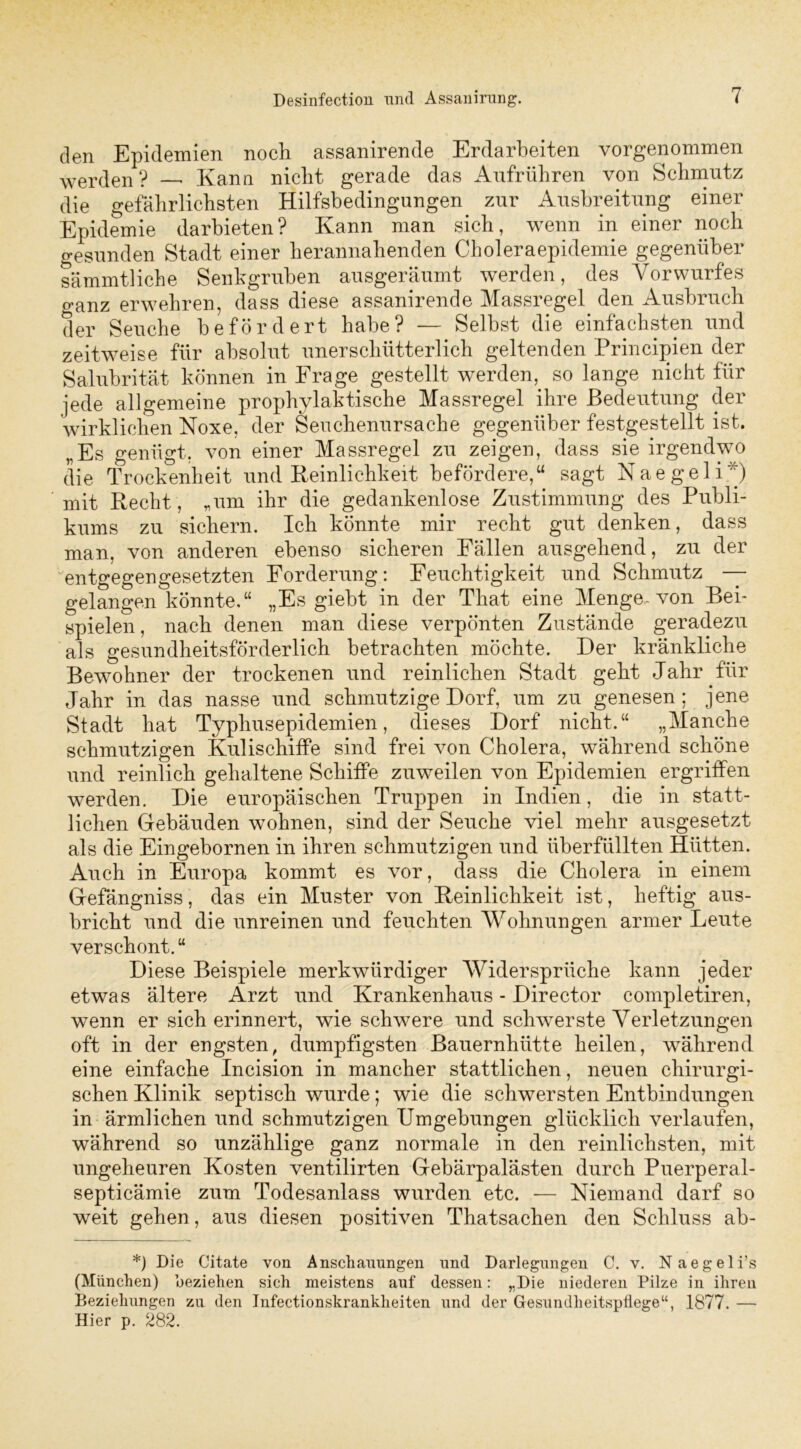 den Epidemien noch assanirende Erdarbeiten vorgenommen werden? Kann nicht gerade das Aufrühren von Schmutz die gefährlichsten Hilfsbedingungen zur Ausbreitung einer Epidemie darbieten? Kann man sich, wenn in einer noch gesunden Stadt einer herannahenden Choleraepidemie gegenüber sämmtliche Senkgruben ausgeräumt werden, des Vorwurfes ganz erwehren, dass diese assanirende Massregel den Ausbruch der Seuche befördert habe? — Selbst die einfachsten und zeitweise für absolut unerschütterlich geltenden Principien der Salubrität können in Frage gestellt werden,, so lange nicht für jede allgemeine prophylaktische Massregel ihre Bedeutung der wirklichen Noxe, der Seuchenursache gegenüber festgestellt ist. „Es genügt, von einer Massregel zu zeigen, dass sie irgendwo die Trockenheit und Reinlichkeit befördere,u sagt Naegeliy) mit Recht, „um ihr die gedankenlose Zustimmung des Publi- kums zu sichern. Ich könnte mir recht gut denken, dass man, von anderen ebenso sicheren Fällen ausgehend, zu der entgegengesetzten Forderung: Feuchtigkeit und Schmutz — gelangen könnte,“ „Es giebt in der That eine Menge-von Bei- spielen, nach denen man diese verpönten Zustände geradezu als gesundheitsförderlich betrachten möchte. Der kränkliche Bewohner der trockenen und reinlichen Stadt geht Jahr für Jahr in das nasse und schmutzige Dorf, um zu genesen; jene Stadt hat Typhusepidemien, dieses Dorf nicht.“ „Manche schmutzigen Kulischiffe sind frei von Cholera, während schöne und reinlich gehaltene Schiffe zuweilen von Epidemien ergriffen werden. Die europäischen Truppen in Indien, die in statt- lichen Gebäuden wohnen, sind der Seuche viel mehr ausgesetzt als die Eingebornen in ihren schmutzigen und überfüllten Hütten. Auch in Europa kommt es vor, dass die Cholera in einem Gefängniss, das ein Muster von Reinlichkeit ist, heftig aus- bricht und die unreinen und feuchten Wohnungen armer Leute verschont. “ Diese Beispiele merkwürdiger Widersprüche kann jeder etwas ältere Arzt und Krankenhaus - Director completiren, wenn er sich erinnert, wie schwere und schwerste Verletzungen oft in der engsten, dumpfigsten Bauernhütte heilen, während eine einfache Incision in mancher stattlichen, neuen chirurgi- schen Klinik septisch wurde; wie die schwersten Entbindungen in ärmlichen und schmutzigen Umgebungen glücklich verlaufen, während so unzählige ganz normale in den reinlichsten, mit ungeheuren Kosten ventilirten Gebärpalästen durch Puerperal- septicämie zum Todesanlass wurden etc. — Niemand darf so weit gehen, aus diesen positiven Thatsachen den Schluss ab- *) Die Citate von Anschauungen und Darlegungen C. v. Naegeli’s (München) beziehen sich meistens auf dessen: „Die niederen Pilze in ihren Beziehungen zu den Infectionskrankheiten und der Gesundheitspflege“, 1877. — Hier p. 282.