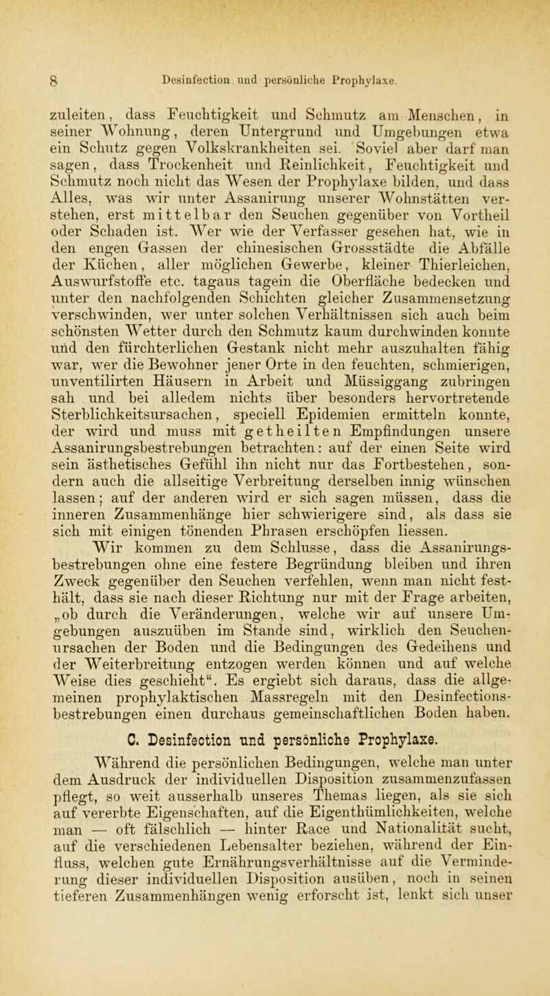 zuleiten, dass Feuchtigkeit und Schmutz am Menschen, in seiner Wohnung, deren Untergrund und Umgebungen etwa ein Schutz gegen Volkskrankheiten sei. Soviel aber darf man sagen, dass Trockenheit und Reinlichkeit, Feuchtigkeit und Schmutz noch nicht das Wesen der Prophylaxe bilden, und dass Alles, was wir unter Assanirung unserer Wohnstätten ver- stehen, erst mittelbar den Seuchen gegenüber von Vortheil oder Schaden ist. Wer wie der Verfasser gesehen hat, wie in den engen Gassen der chinesischen Grossstädte die Abfälle der Küchen, aller möglichen Gewerbe, kleiner Thierleichen, Auswurfstoffe etc. tagaus tagein die Oberfläche bedecken und unter den nachfolgenden Schichten gleicher Zusammensetzung verschwinden, wer unter solchen Verhältnissen sich auch beim schönsten Wetter durch den Schmutz kaum durchwinden konnte und den fürchterlichen Gestank nicht mehr auszuhalten fähig war, wer die Bewohner jener Orte in den feuchten, schmierigen, unventilirten Häusern in Arbeit und Müssiggang zubringen sah und hei alledem nichts über besonders hervortretende Sterblichkeitsursachen, speciell Epidemien ermitteln konnte, der wird und muss mit getheilten Empfindungen unsere Assanirungsbestrebungen betrachten: auf der einen Seite wird sein ästhetisches Gefühl ihn nicht nur das Fortbestehen, son- dern auch die allseitige Verbreitung derselben innig wünschen lassen; auf der anderen wird er sich sagen müssen, dass die inneren Zusammenhänge hier schwierigere sind, als dass sie sich mit einigen tönenden Phrasen erschöpfen Hessen. Wir kommen zu dem Schlüsse, dass die Assanirungs- bestrebungen ohne eine festere Begründung bleiben und ihren Zweck gegenüber den Seuchen verfehlen, wenn man nicht fest- hält, dass sie nach dieser Richtung nur mit der Frage arbeiten, „ob durch die Veränderungen, welche wir auf unsere Um- gebungen auszuüben im Stande sind, wirklich den Seuchen- ursachen der Boden und die Bedingungen des Gedeihens und der Weiterbreitung entzogen werden können und auf welche Weise dies geschieht“. Es ergiebt sich daraus, dass die allge- meinen prophylaktischen Massregeln mit den Desinfections- bestrebungen einen durchaus gemeinschaftlichen Boden haben. C. Desinfection und persönliche Prophylaxe. Während die persönlichen Bedingungen, welche man unter dem Ausdruck der individuellen Disposition zusammenzufassen pflegt, so weit ausserhalb unseres Themas liegen, als sie sich auf vererbte Eigenschaften, auf die Eigentümlichkeiten, welche man — oft fälschlich — liinter Race und Nationalität sucht, auf die verschiedenen Lebensalter beziehen, während der Ein- fluss, welchen gute Ernährungsverhältnisse auf die Verminde- rung dieser individuellen Disposition ausüben, noch in seinen tieferen Zusammenhängen wenig erforscht ist, lenkt sich unser