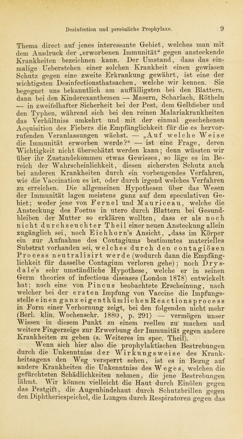 Thema direct auf jenes interessante Gebiet, welches man mit dem Ausdruck der „erworbenen Immunität“ gegen ansteckende Krankheiten bezeichnen kann. Der Umstand, dass das ein- malige Ueberstehen einer solchen Krankheit einen gewissen Schutz gegen eine zweite Erkrankung gewährt, ist eine der wichtigsten Desinfectionsthatsachen, welche wir kennen. Sie begegnet uns bekanntlich am aulfälligsten bei den Blattern, dann bei den Kinderexanthemen — Masern, Scharlach, Rötheln — in zweifelhafter Sicherheit bei der Pest, dem Gelbfieber und den Typhen, während sich bei den reinen Malariakrankheiten das Verhältnis umkehrt und mit der einmal geschehenen Acquisition des Fiebers die Empfänglichkeit für die es hervor- rufenden Veranlassungen wächst. — „Auf welche Weise die Immunität erworben werde?“ — ist eine Frage, deren Wichtigkeit nicht überschätzt werden kann; denn wüssten wir über ihr Zustandekommen etwas Gewisses, so läge es im Be- reich der Wahrscheinlichkeit, diesen sichersten Schutz auch bei anderen Krankheiten durch ein vorbeugendes Verfahren, wie die Vaccination es ist, oder durch irgend welches Verfahren zu erreichen. Die allgemeinen Hypothesen über das Wesen der Immunität lagen meistens ganz auf dem speculativen Ge- biet; weder jene von Fernel und Mauriceau, welche die Ansteckung des Foetus in utero durch Blattern bei Gesund- bleiben der Mutter so erklären wollten, dass er als noch nicht durchseuchter Theil einer neuen Ansteckung allein zugänglich sei, noch Eichhorn’s Ansicht, „dass im Körper ein zur Aufnahme des Contagiums bestimmtes materielles Substrat vorhanden sei, welches durch den contagiösen Process neutralisirt werde (wodurch dann die Empfäng- lichkeit für dasselbe Contagium verloren gehe); noch Drys- dale’s sehr umständliche Hypothese, welche er in seinen Germ theories of infectious diseases (London 1878) entwickelt hat; noch eine von Pincus beobachtete Erscheinung, nach welcher bei der ersten Impfung von Vaccine die Impfungs- stelle einen ganz eigenthümlichenReactionsprocess in Form einer Verhornung zeigt, bei den folgenden nicht mehr (Berl. kljn. Wochenschr. 1880, p. 291) — vermögen unser Wissen in diesem Punkt zu einem reellen zu' machen und weitere Fingerzeige zur Erwerbung der Immunität gegen andere Krankheiten zu geben (s. Weiteres im spec. Theil). Wenn sich hier also die prophylaktischen Bestrebungen durch die Unkenntniss der Wirkungsweise des Krank- heitsagens den Weg versperrt sehen, ist es in Bezug auf andere Krankheiten die Unkenntniss des Weges, welchen die gefürchteten Schädlichkeiten nehmen, die jene Bestrebungen lähmt. Wir können vielleicht die Haut durch Einölen gegen das Pestgift, die Augenbindehaut durch Schutzbrillen gegen den Diphtheriespeichel, die Lungen durch Respiratoren gegen das