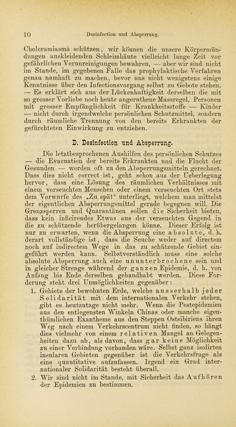 Choleramiasmä schlitzen, wir können die unsere Körpermün- dungen auskleidenden Schleimhäute vielleicht lange Zeit vor gefährlichen Verunreinigungen bewahren, — aber wir sind nicht im Stande, im gegebenen Falle das prophylaktische Verfahren genau namhaft zu machen, bevor uns nicht wenigstens einige Kenntnisse über den Infectionsvorgang selbst zu Gebote stehen. — Es erklärt sich aus der Lückenhaftigkeit derselben die mit so grosser Vorliebe noch heute angerathene Massregel, Personen mit grosser Empfänglichkeit für Krankheitsstoffe — Kinder — nicht durch irgendwelche persönlichen Schutzmittel, sondern durch räumliche Trennung von den bereits Erkrankten der gefürchteten Einwirkung zu entziehen. D. Desinfection und Absperrung. Die letztbesprochenen Aushilfen des persönlichen Schutzes — die Evacuation der bereits Erkrankten und die Flucht der Gesunden — werden oft zu den Absperrungsmitteln gerechnet. Dass dies nicht correct ist, geht schon aus der Ueberlegung hervor, dass eine Lösung des räumlichen Verhältnisses mit einem verseuchten Menschen oder einem verseuchten Ort stets dem Vorwurfe des „Zu spät“ unterliegt, welchem man mittelst der eigentlichen Absperrungsmittel gerade begegnen will. Die Grenzsperren und Quarantänen sollen die Sicherheit bieten, dass kein inficirendes Etwas aus der verseuchten Gegend in die zu schützende herübergelangen könne. Dieser Erfolg ist nur zu erwarten, wenn die Absperrung eine absolute, d. h. derart vollständige ist, dass die Seuche weder auf directem noch auf indirectem Wege in das zu schützende Gebiet ein- geführt werden kann. Selbstverständlich muss eine solche absolute Absperrung auch eine ununterbrochene sein und in gleicher Strenge während der ganzen Epidemie, d. h. von Anfang bis Ende derselben gehandhabt werden. Diese For- derung steht drei Unmöglichkeiten gegenüber : L Gebiete der bewohnten Erde, welche ausserhalb jeder Solidarität mit dem internationalen Verkehr stehen, gibt es heutzutage nicht mehr. Wenn die Pestepidemien aus den entlegensten Winkeln Chinas oder manche eigen- thümlichen Exantheme aus den Steppen Ostsibiriens ihren Weg nach einem Verkehrscentrum nicht finden, so hängt dies vielmehr von einem relativen Mangel an Gelegen- heiten dazu ab, als davon, dass gar keine Möglichkeit zu einer Verbindung vorhanden wäre. Selbst ganz isolirten insularen Gebieten gegenüber ist die Verkehrsfrage als eine quantitative aufzufassen. Irgend ein Grad inter- nationaler Solidarität besteht überall. 2. Wir sind nicht im Stande, mit Sicherheit das Auf hören der Epidemien zu bestimmen.